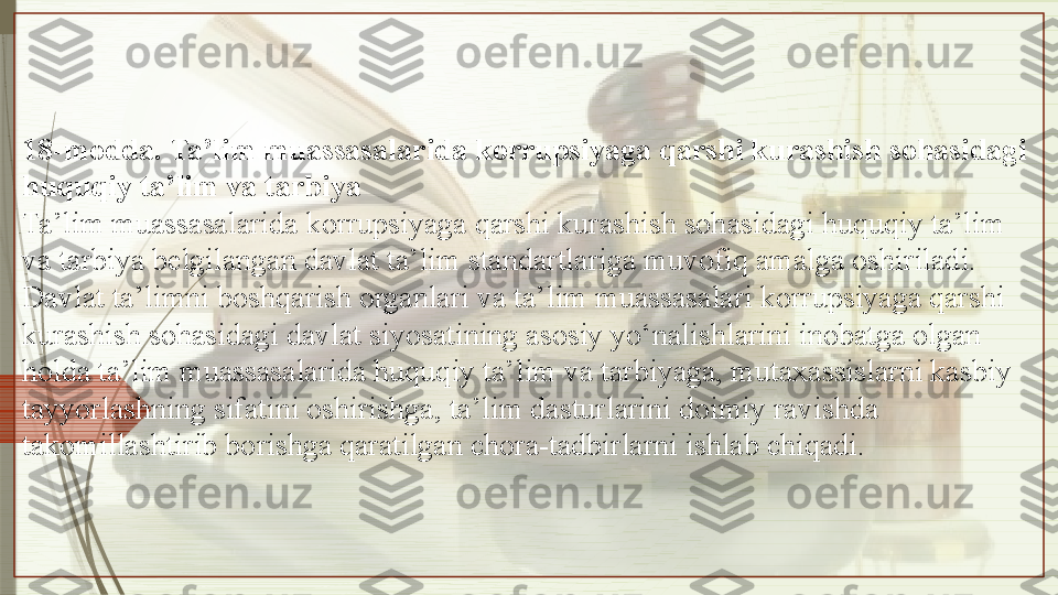 18-modda. Ta’lim muassasalarida korrupsiyaga qarshi kurashish sohasidagi 
huquqiy ta’lim va tarbiya
Ta’lim muassasalarida korrupsiyaga qarshi kurashish sohasidagi huquqiy ta’lim 
va tarbiya belgilangan davlat ta’lim standartlariga muvofiq amalga oshiriladi.
Davlat ta’limni boshqarish organlari va ta’lim muassasalari korrupsiyaga qarshi 
kurashish sohasidagi davlat siyosatining asosiy yo‘nalishlarini inobatga olgan 
holda ta’lim muassasalarida huquqiy ta’lim va tarbiyaga, mutaxassislarni kasbiy 
tayyorlashning sifatini oshirishga, ta’lim dasturlarini doimiy ravishda 
takomillashtirib borishga qaratilgan chora-tadbirlarni ishlab chiqadi.               