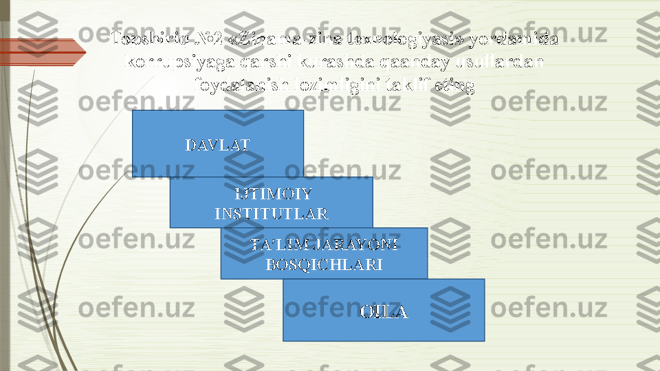 DAVLAT
  IJTIMOIY 
INSTITUTLAR
TA’LIM JARAYONI 
BOSQICHLARI
OILATopshiriq  №2  «Zinama-zina texnologiyasi» yordamida 
korrupsiyaga qarshi kurashda qaanday usullardan 
foydalanish lozimligini taklif eting              