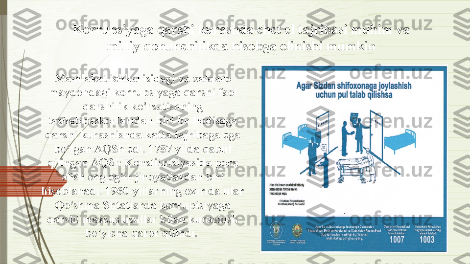 Mamlakat ichkarisidagi va xalqaro 
maydondagi korrupsiyaga qarshi faol 
qarshilik ko'rsatishning 
tashabbuskorlaridan biri bu hodisaga 
qarshi kurashishda katta tajribaga ega 
bo'lgan AQSh edi. 1787 yilda qabul 
qilingan AQSh Konstitutsiyasida pora 
olish eng og'ir jinoyatlardan biri 
hisoblanadi. 1960-yillarning oxirida ular 
Qo'shma Shtatlarda korruptsiyaga 
qarshi maxsus usullar bilan kurashish  
bo’yicha  qaror qili n di. Korrupsiyaga qarshi kurashda chet el tajribasi muhim va 
milliy qonunchilikda hisobga olinishi mumkin              