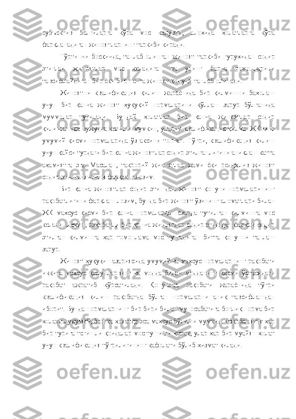 субъектив   белгиларга   кўра   мос   келувчи,   алохида   ҳолатларга   кўра
фарқланадиган жиноятларнинг таркиби киради. 
Тўртинчи   босқичда,   танлаб   олинган   жиноят   таркиби   гурухидан   содир
этиглан   жиноятлар   мос   келадиган   ва   унинг   барча   томонларини
тавсифлайдиган бир ёки бир нечта жиноят қонуни танлаб олинади. 
Жиноятни   квалификация   қилиш   жараёнида   бир   қилмишни   бахолаш
учун   бир   қанча   жиноят   ҳуқуқий   нормаларини   қўллаш   зарур   бўлганида
муммолар   туғилади.   Бундай   ҳолатлар   бир   қанча   жиноятлар   содир
қилинганида вужудга келиши мумкин, уларни квалификация қилиш ЖКнинг
умумий   қисми   нормаларида   ўз   аксини   топган.   Тўғри,   квалификация   қилиш
учун қайси турдаги бир қанча жиноятлар содир этилганлигини аниқлаш катта
аҳамиятга   эга.   Масалан,   такрорий   жиноятлар   жами   ёки   редцилив   жиноят
содир этилганлигини фарқлаш лозим. 
Бир   қанча   жиноятлар   содир   этишдан   жиноят   қонуни   нормаларининг
рақобатлигини фарқлаш лозим, бунда бир жиноят ўзининг аломатлари билан
ЖК   махсус   қисми   бир   қанча   нормаларда   назарда   тутилган   қилмишга   мос
келади. Лекин, рақобатли бир қанча жиноятлар содир этишдан фарқли содир
этилган   қилмишга   ҳар   томонлама   мос   тушадиган   битта   қонунни   танлаш
зарур. 
Жиноят ҳуқуқи назариясида умумий ва махсус нормаларнинг рақобати
иккита   махсус   қонунларнинг   ва   модда   билан   модданинг   қисми   ўртасидаги
рақобат   ажратиб   кўрсатилади.   Қонунлар   рақобати   жараёнида   тўғри
квалификация   қилиш   рақобатда   бўлган   нормаларни   аниқ   тавсифлашдан
иборит. Бунда нормаларнинг бир бири билан муносабатига боғлиқ норма бир
ҳолатда умумий, бошқа ҳолатда эса махсус бўлиши мумкин. Рақобатнинг ҳар
бир турига тегишли қоидалар мос тушиши керак, улар ҳар бир муайян ҳолат
учун квалификация тўғрилигининг кафолати бўлиб хизмат қилади.  