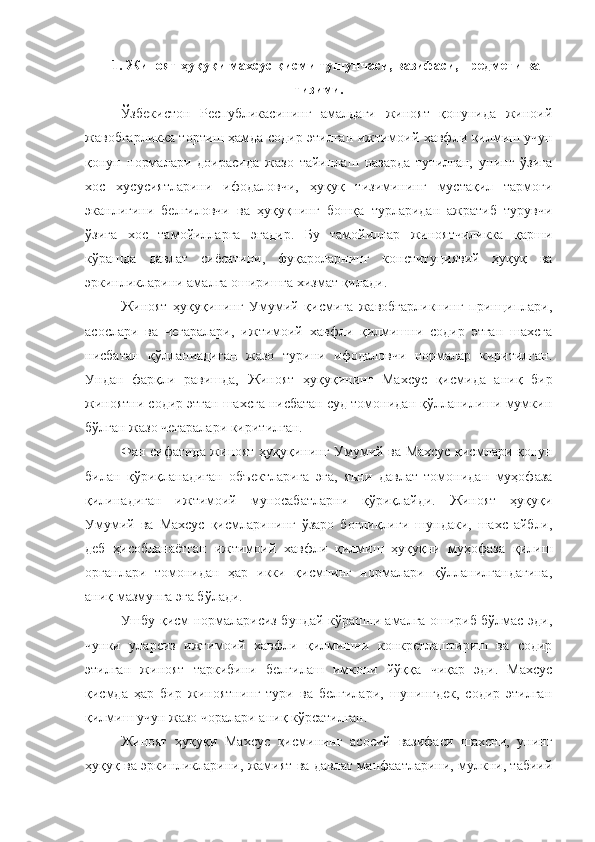 1 .   Жиноят ҳуқуқи махсус қисми тушунчаси, вазифаси, предмети ва
тизими.
Ўзбекистон   Республикасининг   амалдаги   жиноят   қонунида   жиноий
жавобгарликка тортиш ҳамда содир этилган ижтимоий хавф ли қилмиш учун
қонун   нормалари   доирасида   жазо   тайинлаш   назарда   тутилган,   унинг   ўзига
хос   хусусиятларини   ифодаловчи,   ҳуқуқ   тизимининг   мустақил   тармоғи
эканлигини   белгиловчи   ва   ҳуқуқнинг   бошқа   турларидан   ажратиб   турувчи
ўзига   хос   тамойилларга   эгадир.   Бу   тамойиллар   жиноятчиликка   қарши
кўрашда   давлат   сиёсатини,   фуқароларнинг   конституциявий   ҳуқуқ   ва
эркинликларини амалга оширишга хизмат қилади.
Жиноят   ҳуқуқининг   Умумий   қисмига   жавобгарликнинг   принциплари,
асослари   ва   чегаралари,   ижтимоий   хавфли   қилмишни   содир   этган   шахсга
нисбатан   қўлланиадиган   жазо   турини   ифодаловчи   нормалар   киритилган.
Ундан   фарқли   равишда,   Жиноят   ҳуқуқининг   Махсус   қисмида   аниқ   бир
жиноятни содир этган шахсга нисбатан суд томонидан қўлланилиши мумкин
бўлган жазо чегаралари киритилган.
Фан сифатида жиноят ҳуқуқининг Умумий ва Махсус қисмлари қонун
билан   қўриқланадиган   объектларига   эга,   яъни   давлат   томонидан   муҳофаза
қилинадиган   ижтимоий   муносабатларни   қўриқлайди.   Жиноят   ҳуқуқи
Умумий   ва   Махсус   қисмларининг   ўзаро   боғлиқлиги   шундаки,   шахс   айбли,
деб   ҳисобланаётган   ижтимоий   хавфли   қилмиш   ҳуқуқни   муҳофаза   қилиш
органлари   томонидан   ҳар   икки   қисмнинг   нормалари   қўлланилгандагина,
аниқ мазмунга эга бўлади.
Ушбу қисм нормаларисиз бундай кўрашни амалга ошириб бўлмас эди,
чунки   уларсиз   ижтимоий   хавфли   қилмишни   конкретлаштириш   ва   содир
этилган   жиноят   таркибини   белгилаш   имкони   йўққа   чиқар   эди.   Махсус
қисмда   ҳар   бир   жиноятнинг   тури   ва   белгилари,   шунингдек,   содир   этилган
қилмиш учун жазо чоралари аниқ кўрсатилган.
Жиноят   ҳуқуқи   Махсус   қисмининг   асосий   вазифаси   шахсни,   унинг
ҳуқуқ ва эркинликларини, жамият ва давлат манфаатларини, мулкни, табиий 