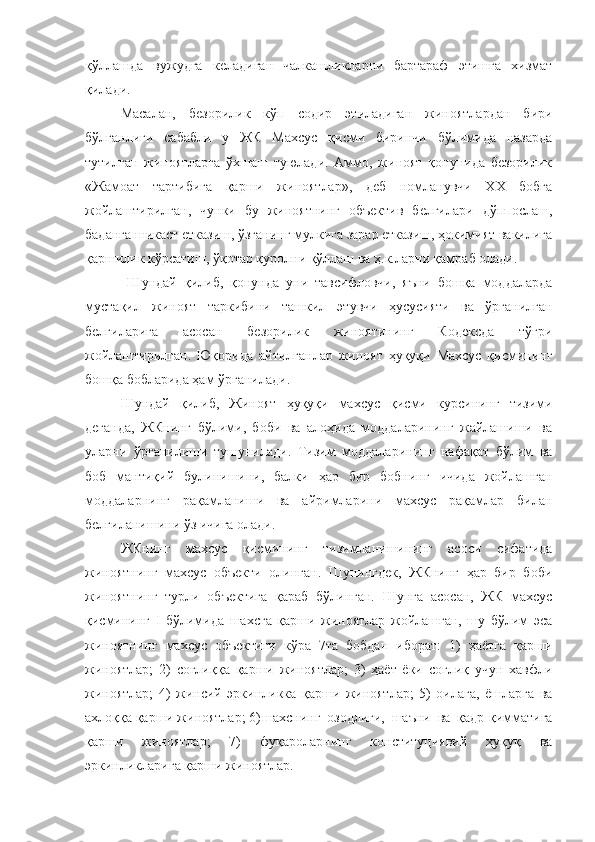 қўллашда   вужудга   келадиган   чалкашликларни   бартараф   этишга   хизмат
қилади. 
Масалан,   безорилик   кўп   содир   этиладиган   жиноятлардан   бири
бўлганлиги   сабабли   у   ЖК   Махсус   қисми   биринчи   бўлимида   назарда
тутилган   жиноятларга   ўхшаш   туюлади.   Аммо,   жиноят   қонунида   безорилик
«Жамоат   тартибига   қарши   жиноятлар»,   деб   номланувчи   ХХ   бобга
жойлаштирилган,   чунки   бу   жиноятнинг   объектив   белгилари   дўппослаш,
баданга шикаст етказиш, ўзганинг мулкига зарар етказиш, ҳокимият вакилига
қаршилик кўрсатиш, ўқотар қуролни қўллаш ва ҳ.к.ларни қамраб олади.
  Шундай   қилиб,   қонунда   уни   тавсифловчи,   яъни   бошқа   моддаларда
мустақил   жиноят   таркибини   ташкил   этувчи   ҳусусияти   ва   ўрганилган
белгиларига   асосан   безорилик   жиноятининг   Кодексда   тўғри
жойлаштирилган.   Юқорида   айтилганлар   жиноят   ҳуқуқи   Махсус   қисмининг
бошқа бобларида ҳам ўрганилади.
Шундай   қилиб,   Жиноят   ҳуқуқи   махсус   қисми   курсининг   тизими
деганда,   ЖКнинг   бўлими,   боби   ва   алоҳида   моддаларининг   жайлашиши   ва
уларни   ўрганилиши   тушунилади.   Тизим   моддаларининг   нафақат   бўлим   ва
боб   мантиқий   булинишини,   балки   ҳар   бир   бобнинг   ичида   жойлашган
моддаларнинг   рақамланиши   ва   айримларини   махсус   рақамлар   билан
белгиланишини ўз ичига олади.
ЖКнинг   махсус   қисмининг   тизимланишининг   асоси   сифатида
жиноятнинг   махсус   объекти   олинган.   Шунингдек,   ЖКнинг   ҳар   бир   боби
жиноятнинг   турли   объектига   қараб   бўлинган.   Шунга   асосан,   ЖК   махсус
қисмининг   I   бўлимида   шахсга   қарши   жиноятлар   жойлашган,   шу   бўлим   эса
жиноятнинг   махсус   объектиги   кўра   7та   бобдан   иборат:   1)   ҳаётга   қарши
жиноятлар;   2)   соғлиққа   қарши   жиноятлар;   3)   ҳаёт   ёки   соғлиқ   учун   хавфли
жиноятлар;   4)   жинсий   эркинликка   қарши   жиноятлар;   5)   оилага,   ёшларга   ва
ахлоққа қарши жиноятлар; 6) шахснинг   озодлиги,   шаъни   ва   қадр-қимматига
қарши   жиноятлар;   7)   фуқароларнинг   конституциявий   ҳуқуқ   ва
эркинликларига қарши жиноятлар. 