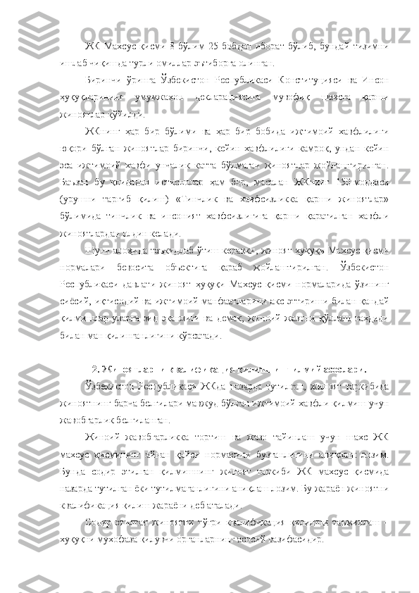 ЖК   Махсус   қисми   8   бўлим   25   бобдан   иборат   бўлиб,   бундай   тизимни
ишлаб чиқишда турли омиллар эътиборга олинган.
Биринчи   ўринга   Ўзбекистон   Республикаси   Конституцияси   ва   Инсон
ҳуқуқларининг   умумжаҳон   декларациясига   мувофиқ   шахсга   қарши
жиноятлар қўйилди.
ЖКнинг   ҳар   бир   бўлими   ва   ҳар   бир   бобида   ижтимоий   хавфлилиги
юқори   бўлган   жиноятлар   биринчи,   кейин   хавфлилиги   камроқ,   ундан   кейин
эса   ижтимоий   хавфи   унчалик   катта   бўлмаган   жиноятлар   жойлаштирилган.
Баъзан   бу   қоидадан   истиснолар   ҳам   бор,   масалан   ЖКнинг   150-моддаси
(урушни   тарғиб   қилиш)   «Тинчлик   ва   хавфсизликка   қарши   жиноятлар»
бўлимида   тинчлик   ва   инсоният   хавфсизлигига   қарши   қаратилган   хавфли
жиноятлардан олдин келади.
Шуни алоҳида таъкидлаб ўтиш керакки, жиноят ҳуқуқи Махсус қисми
нормалари   бевосита   объектига   қараб   жойлаштирилган.   Ўзбекистон
Республикаси   давлати   жиноят   ҳуқуқи   Махсус   қисми   нормаларида   ўзининг
сиёсий, иқтисодий ва ижтимоий манфаатларини акс эттириши билан қандай
қилмишлар   уларга   зид   эканлиги   ва   демак,   жиноий   жазони   қўллаш   таҳдиди
билан ман қилинганлигини кўрсатади.
2. Жиноятларни квалификация қилишнинг илмий асослари.
Ўзбекистон   Республикаси   ЖКда   назарда   тутилган,   жиноят   таркибида
жиноятнинг барча белгилари мавжуд бўлган ижтимоий хавфли қилмиш учун
жавобгарлик белгиланган.
Жиноий   жавобгарликка   тортиш   ва   жазо   тайинлаш   учун   шахс   ЖК
махсус   қисмининг   айнан   қайси   нормасини   бузганлигини   аниқлаш   лозим.
Бунда   содир   этилган   қилмишнинг   жиноят   таркиби   ЖК   махсус   қисмида
назарда тутилган ёки тутилмаганлигини аниқлаш лозим. Бу жараён жиноятни
квалификация қилиш жараёни деб аталади. 
Содир   этилган   жиноятни   тўғри   квалификация   қилишни   таъминлаш   –
хуқуқни мухофаза қилувчи органларнинг асосий вазифасидир.  