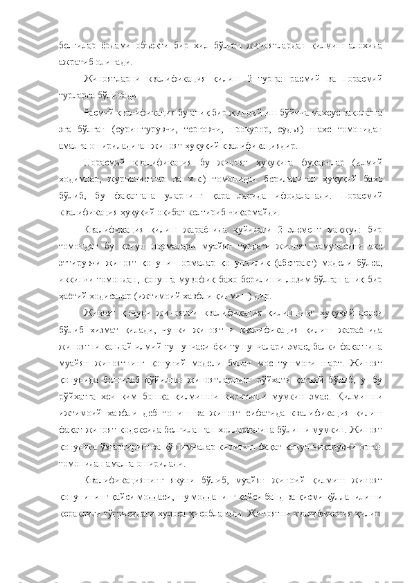 белгилар   ёрдами   объекти   бир   хил   бўлган   жиноятлардан   қилмиш   алохида
ажратиб олинади. 
Жиноятларни   квалификация   қилиш   2   турга:   расмий   ва   норасмий
турларга бўлинади. 
Расмий квалификация бу аниқ бир жиноий иш бўйича махсус ваколатга
эга   бўлган   (суриштурувчи,   терговчи,   прокурор,   судья)   шахс   томонидан
амалга ошириладиган жиноят ҳуқуқий квалификациядир. 
Норасмий   квалификация   бу   жиноят   ҳуқуқига   фуқаролар   (илмий
ходимлар,   журналистлар   ва   х.к.)   томонидан   бериладиган   ҳуқуқий   бахо
бўлиб,   бу   фақатгана   уларнинг   қарашларида   ифодаланади.   Норасмий
квалификация ҳуқуқий оқибат келтириб чиқармайди. 
Квалификация   қилиш   жараёнида   қуйидаги   2   элемент   мақжуд:   бир
томондан   бу   қонун   нормалари   муайян   турдаги   жиноят   намунасини   акс
эттирувчи   жиноят   қонуни   нормалар   қонунчилик   (абстракт)   модели   бўлса,
иккинчи томондан, қонунга мувофиқ бахо берилиши лозим бўлган аниқ бир
ҳаётий ходисалар (ижтимоий хавфли қилмиш) дир. 
Жиноят   қонуни   жиноятни   квалификация   қилишнинг   хуқуқий   асоси
бўлиб   хизмат   қилади,   чунки   жиноятни   квалификация   қилиш   жараёнида
жиноятни қандай илмий тушунчаси ёки тушунчалари эмас, балки фақатгина
муайян   жиноятнинг   қонуний   модели   билан   мос   тушмоғи   шарт.   Жиноят
қонунида   белгилаб   қўйилган   жиноятларнинг   рўйхати   қатъий   бўлиб,   ушбу
рўйхатга   хеч   ким   бошқа   қилмишни   киритиши   мумкин   эмас.   Қилмишни
ижтимоий   хавфли   деб   топиш   ва   жиноят   сифатида   квалификация   қилиш
фақат жиноят кодексида белгиланган холлардагина бўлиши мумкин. Жиноят
қонунига ўзгартириш ва қўшимчалар киритиш фақат қонун чиқарувчи орган
томонидан амалга оширилади. 
Квалификациянинг   якуни   бўлиб,   муайян   жиноий   қилмиш   жиноят
қонунининг қайси моддаси, шу модданинг қайси банд ва қисми қўлланилиши
кераклиги тўғрисидаги хулоса ҳисобланади. Жиноятни квалификация қилиш 