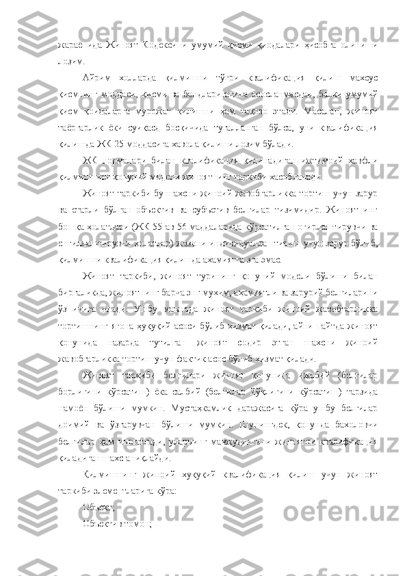 жараёнида   Жиноят   Кодексини   умумий   қисми   қиодалари   ҳисобга   олиниши
лозим. 
Айрим   холларда   қилмишни   тўғри   квалификация   қилиш   махсус
қисмнинг   моддаси,   қисми   ва   бандларигагина   асосланмасдан,   балки   умумий
қисм   қоидаларга   мурожат   қилишни   ҳам   тақозо   этади.   Масалан,   жиноят
таёргарлик   ёки   суиқасд   босқичида   тугалланган   бўлса,   уни   квалификация
қилишда ЖК 25-моддасига хавола қилиши лозим бўлади. 
ЖК   нормалари   билан   квалификация   қилинадиган   ижтимоий   хавфли
қилмишнинг қонуний модели жиноятнинг таркиби хасобланади. 
Жиноят таркиби бу шахсни жиноий жавобгарликка тортиш учун зарур
ва   етарли   бўлган   объектив   ва   субъетив   белгилар   тизимидир.   Жиноятнинг
бошқа ҳолатлари (ЖК 55 ав 56 маддаларида кўрсатилган оғирлаштирувчи ва
енгиллаштирувчи ҳолатлар) жазони индивидуаллаштириш учун зарур бўлиб,
қилмишни квалификация қилишда ахамиятга эга эмас. 
Жиноят   таркиби,   жиноят   турининг   қонуний   модели   бўлиши   билан
биргаликда, жиноятнинг барча энг мухим, аҳамиятли ва зарурий белгиларини
ўз   ичига   олади.   Ушбу   маънода   жиноят   таркиби   жиноий   жавобгарликка
тортишнинг ягона ҳуқуқий асоси бўлиб хизмат қилади, айни пайтда жиноят
қонунида   назарда   тутилган   жиноят   содир   этган   шахсни   жиноий
жавобгарликка тортиш учун фактик асос бўлиб хизмат қилади. 
Жиноят   таркиби   белгилари   жиноят   қонунида   ижобий   (белгилар
борлигини   кўрсатиш)   ёка   салбий   (белгилар   йўқлигини   кўрсатиш)   тарзида
намоён   бўлиши   мумкин.   Мустаҳкамлик   даражасига   кўра   ушбу   белгилар
доимий   ва   ўзгарувчан   бўлиши   мумкин.   Шунингдек,   қонунда   бахоловчи
белгилар   ҳам   ишлатлади,   уларнинг   мавжудлигини   жиноятни   квалификация
қиладиган шахс аниқлайди. 
Қилмишнинг   жиноий   хуқуқий   квалификация   қилиш   учун   жиноят
таркиби элементларига кўра:
Объект;
Объектив томон; 