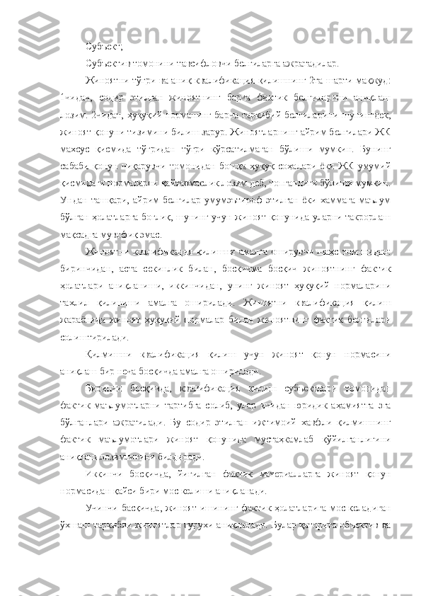 Субъект;
Субъектив томонини тавсифловчи белгиларга ажратадилар. 
Жиноятни тўғри ва аниқ квалификация қилишнинг 2та шарти мақжуд:
1чидан,   содир   этилган   жиноятнинг   барча   фактик   белгиларини   аниқлаш
лозим. 2чидан, ҳуқуқий норманинг барча таркибий белгиларини шунингдек,
жиноят қонуни тизимини билиш зарур. Жиноятларнинг айрим белгилари ЖК
махсус   қисмида   тўғридан   тўғри   кўрсатилмаган   бўлиши   мумкин.   Бунинг
сабаби   қонун   чиқарувчи   томонидан   бошқа   ҳуқуқ   соҳалари   ёки   ЖК   умумий
қисмидаги нормаларни қайтармаслик лозим деб, топганлиги бўлиши мумкин.
Ундан   ташқари,   айрим   белгилар   умумэътироф   этилган   ёки   хаммага   маълум
бўлган ҳолатларга боғлиқ, шунинг учун жиноят қонунида уларни такрорлаш
мақсадга мувофиқ эмас. 
Жиноятни   квалификация   қилишни   амалга   оширувчи   шахс   томонидан:
биринчидан,   аста   секинлик   билан,   босқичма   босқич   жиноятнинг   фактик
ҳолатлари   аниқланиши,   иккинчидан,   унинг   жиноят   ҳуқуқий   нормаларини
тахлил   қилиниши   амалга   оширилади.   Жиноятни   квалификация   қилиш
жараёнида   жиноят   ҳуқуқий   нормалар   билан   жиноятнинг   фактик   белгилари
солиштирилади. 
Қилмишни   квалификация   қилиш   учун   жиноят   қонун   нормасини
аниқлаш бир неча босқичда амалга оширилади.
Биринчи   босқичда,   квалификация   қилиш   субъектлари   томонидан
фактик   маълумотларни   тартибга   солиб,   улар   ичидан   юридик   аҳамиятга   эга
бўлганлари   ажратилади.   Бу   содир   этилган   ижтимоий   хавфли   қилмишнинг
фактик   маълумотлари   жиноят   қонунида   мустаҳкамлаб   қўйилганлигини
аниқлаш лозимлигини билдиради. 
Иккинчи   босқичда,   йиғилган   фактик   материалларга   жиноят   қонун
нормасидан қайси бири мос келиши аниқланади. 
Учинчи басқичда, жиноят ишининг фактик ҳолатларига мос келадиган
ўхшаш таркибли жиноятлар гурухи аниқланади. Булар қаторига объектив ва 