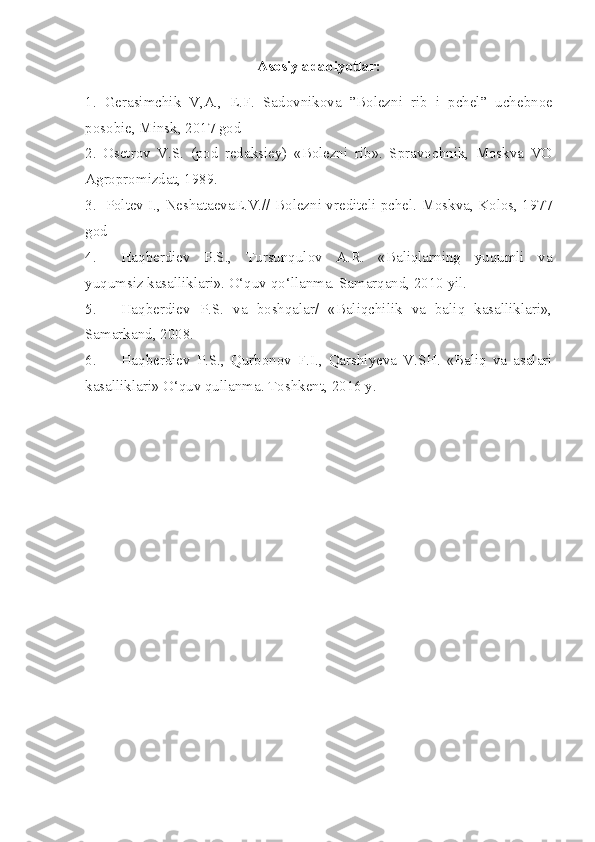 Asosiy adabiyotlar:
1.   Gerasimchik   V,A.,   E.F.   Sadovnikova   ”Bolezni   r i b   i   pchel”   uchebnoe
posobie, Minsk, 2017 god
2.   Osetrov   V.S.   (pod   redaksiey)   «Bolezni   rib».   Spravochnik,   Moskva   VO
Agropromizdat, 1989.
3 .     Poltev I., Neshataeva E .V.// Bolezni vrediteli pchel. Moskva, Kolos, 1977
god
4.  Haqberdiev   P.S.,   Tursunqulov   A.R.   «Baliqlarning   yuqumli   va
yuqumsiz kasalliklari». O‘quv qo‘llanma. Samarqand, 2010 yil.
5.  Haqberdiev   P.S.   va   boshqalar/   «Baliqchilik   va   baliq   kasalliklari»,
Samarkand, 2008.
6.  Haqberdiev   P.S.,   Qurbonov   F.I.,   Qarshiyeva   V.SH.   «Baliq   va   asalari
kasalliklari» O‘quv qullanma. Toshkent, 2016 y.  