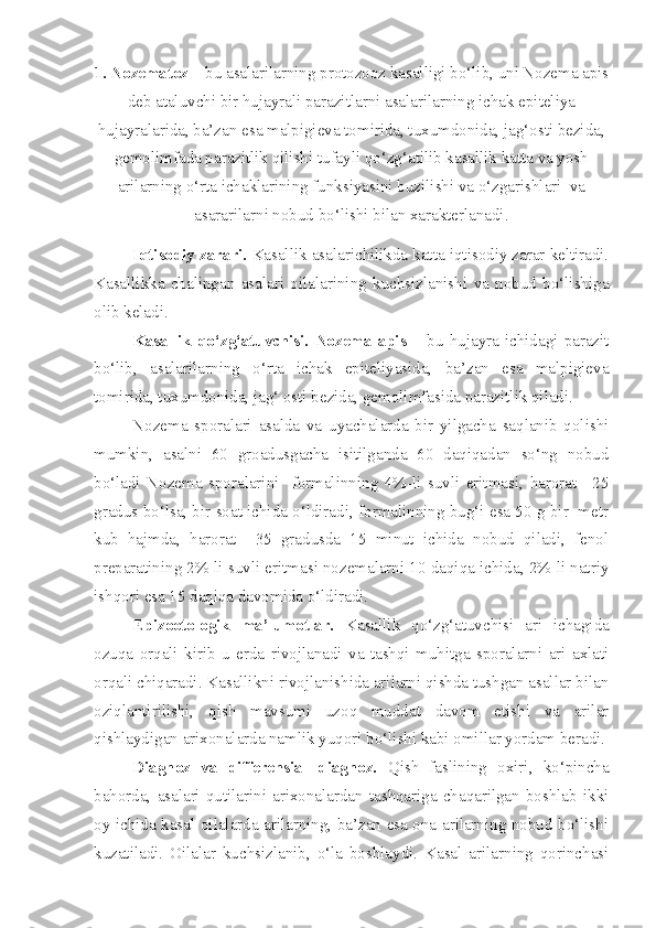 1 . Nozematoz –  bu asalarilarning protozooz kasalligi bo‘lib, uni Nozema apis
deb ataluvchi bir hujayrali parazitlarni asalarilarning ichak epiteliya
hujayralarida, ba’zan esa malpigieva tomirida, tuxumdonida, jag‘osti bezida,
gemolimfada parazitlik qilishi tufayli qo‘zg‘atilib kasallik katta va yosh
arilarning o‘rta ichaklarining funksiyasini buzilishi va o‘zgarishlari  va
asararilarni nobud bo‘lishi bilan xarakterlanadi.
Iqtisodiy zarari.  Kasallik asalarichilikda katta iqtisodiy zarar keltiradi.
Kasallikka   chalingan   asalari   oilalarining   kuchsizlanishi   va   nobud   bo‘lishiga
olib keladi.
Kasallik   qo‘zg‘atuvchisi.   Nozema   apis   –   bu   hujayra   ichidagi   parazit
bo‘lib,   asalarilarning   o‘rta   ichak   epiteliyasida,   ba’zan   esa   malpigieva
tomirida, tuxumdonida, jag‘ osti bezida, gemolimfasida parazitlik qiladi.
Nozema   sporalari   asalda   va   uyachalarda   bir   yilgacha   saqlanib   qolishi
mumkin,   asalni   60   groadusgacha   isitilganda   60   daqiqadan   so‘ng   nobud
bo‘ladi   Nozema   sporalarini     formalinning   4%-li   suvli   eritmasi,   harorat   +25
gradus bo‘lsa, bir soat ichida o‘ldiradi, formalinning bug‘i esa 50 g bir  metr
kub   hajmda,   harorat   +35   gradusda   15   minut   ichida   nobud   qiladi,   fenol
preparatining 2%-li suvli eritmasi nozemalarni 10 daqiqa ichida, 2%-li natriy
ishqori esa 15 daqiqa davomida o‘ldiradi.
Epizootologik   ma’lumotlar.   Kasallik   qo‘zg‘atuvchisi   ari   ichagida
ozuqa   orqali   kirib   u   erda   rivojlanadi   va   tashqi   muhitga   sporalarni   ari   axlati
orqali chiqaradi. Kasallikni rivojlanishida arilarni qishda tushgan asallar bilan
oziqlantirilishi,   qish   mavsumi   uzoq   muddat   davom   etishi   va   arilar
qishlaydigan arixonalarda namlik yuqori bo‘lishi kabi omillar yordam beradi.
Diagnoz   va   differensial   diagnoz.   Qish   faslining   oxiri,   ko‘pincha
bahorda,   asalari   qutilarini  arixonalardan  tashqariga   chaqarilgan   boshlab  ikki
oy ichida kasal oilalarda arilarning, ba’zan esa ona arilarning nobud bo‘lishi
kuzatiladi.   Oilalar   kuchsizlanib,   o‘la   boshlaydi.   Kasal   arilarning   qorinchasi 
