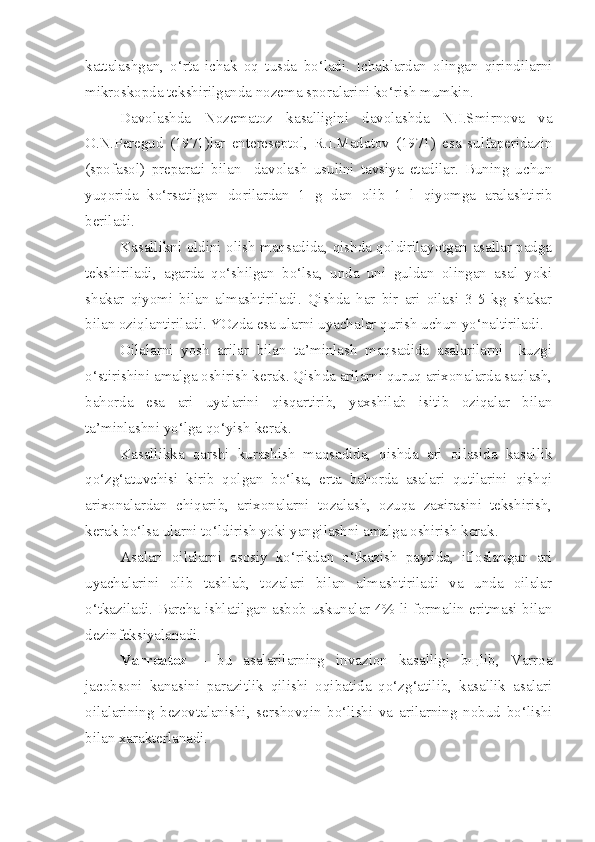 kattalashgan,   o‘rta   ichak   oq   tusda   bo‘ladi.   Ichaklardan   olingan   qirindilarni
mikroskopda tekshirilganda nozema sporalarini ko‘rish mumkin.
Davolashda   Nozematoz   kasalligini   davolashda   N.I.Smirnova   va
O.N.Peregud   (1971)lar   entereseptol,   R.I.Madatov   (1971)   esa   sulfaperidazin
(spofasol)   preparati   bilan     davolash   usulini   tavsiya   etadilar.   Buning   uchun
yuqorida   ko‘rsatilgan   dorilardan   1   g   dan   olib   1   l   qiyomga   aralashtirib
beriladi.
Kasallikni oldini olish maqsadida, qishda qoldirilayotgan asallar padga
tekshiriladi,   agarda   qo‘shilgan   bo‘lsa,   unda   uni   guldan   olingan   asal   yoki
shakar   qiyomi   bilan   almashtiriladi.   Qishda   har   bir   ari   oilasi   3-5   kg   shakar
bilan oziqlantiriladi. YOzda esa ularni uyachalar qurish uchun yo‘naltiriladi.
Oilalarni   yosh   arilar   bilan   ta’minlash   maqsadida   asalarilarni     kuzgi
o‘stirishini amalga oshirish kerak. Qishda arilarni quruq arixonalarda saqlash,
bahorda   esa   ari   uyalarini   qisqartirib,   yaxshilab   isitib   oziqalar   bilan
ta’minlashni yo‘lga qo‘yish kerak.  
Kasallikka   qarshi   kurashish   maqsadida,   qishda   ari   oilasida   kasallik
qo‘zg‘atuvchisi   kirib   qolgan   bo‘lsa,   erta   bahorda   asalari   qutilarini   qishqi
arixonalardan   chiqarib,   arixonalarni   tozalash,   ozuqa   zaxirasini   tekshirish,
kerak bo‘lsa ularni to‘ldirish yoki yangilashni amalga oshirish kerak.
Asalari   oilalarni   asosiy   ko‘rikdan   o‘tkazish   paytida,   ifloslangan   ari
uyachalarini   olib   tashlab,   tozalari   bilan   almashtiriladi   va   unda   oilalar
o‘tkaziladi. Barcha ishlatilgan asbob-uskunalar 4%-li formalin eritmasi bilan
dezinfeksiyalanadi.
Varroatoz   –   bu   asalarilarning   invazion   kasalligi   bщlib,   Varroa
jacobsoni   kanasini   parazitlik   qilishi   oqibatida   qo‘zg‘atilib,   kasallik   asalari
oilalarining   bezovtalanishi,   sershovqin   bo‘lishi   va   arilarning   nobud   bo‘lishi
bilan xarakterlanadi. 