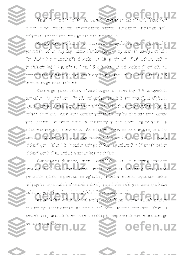 Kasallikni   oldini   olish   va   qarshi   kurashish   tadbirlari.   Kasallikni
oldini   olish   maqsadida   arixonalarga   varroa   kanalarini   kirishiga   yo‘l
qo‘ymaslik choralarini amalga oshirish talab etiladi.
Kasallikka qarshi kurashish maqsadida ari uyalaridagi varroa kanalarini
yo‘qotish   uchun   quyidagi   aerozollardan   (tutun)   foydalanish   tavsiya   etiladi:
fenotiazin   bir   marotabalik   dozada   0,7-0,8   g   bir   ari   oilasi   uchun,   tedion
(poliakaritoks) 1-2 g, efir-sulfonat 1,5 g, keltan 0,3 g dozada qo‘llaniladi. Bu
preparatlarning  akaritsidli   va   xavfsizligini   aniqlash  uchun  ularni   dastlab  3-5
ta ari oilasiga sinab ko‘riladi.
Kanalarga   qarshi   ishlov   o‘tkaziladigan   ari   oilasidagi   2-3   ta   uyachali
ramkalar   o‘z   o‘rnidan   olinadi,   qolganlari   esa   2-3   sm   masofada   siljitadi,
uyachalarning tagiga kanalarni yopishib qolishi uchun moy surtilgan qog‘oz
qo‘yib  chiqiladi.  Ertasi kuni kanalar yopishgan qog‘oz olib  tashlanib  kanasi
yuq   qilinadi.   Ishlovdan   oldin   uyachalarning   yuqori   qismi   qog‘oz   yoki   loy
bilan mahkam yopib tashlanadi. Ari oilasiga  ishlov berishni ertalab, to arilar
uchib chiqquncha yoki arilar qaytgandan so‘ng amalga oshiriladi. Ishlovdan
o‘tkazilgan oilalar 1-2 choatdan so‘ng ochiladi, agarda tedion bilan ishlovdan
o‘tkazilgan bo‘lsa, unda 5 soatdan keyin ochiladi.
Akarapidoz   (akaroz,   kanali   kasallik)   –   asal   oilalarning   invazion
kasalligi   bo‘lib   Acarapis   woodi   kanasining   etuk   arilarning   traxeyasida
parazitlik   qilishi   oqibatida   qo‘zg‘atilib,   kasallik   arilarni   uyasidan   uchib
chiqayotib   erga   tushib   o‘rmalab   qolishi,   qanotlarini   ikki   yon   tomonga   katta
ochib qo‘yishi hamda nobud bo‘lishi bilan xarakterlanadi.
Kasallikdan   keladigan   iqtisodiy   zarar.   Kasallik   qish   va   bahorda   ari
oilalarning   kuchsizlanishi   va   nobud   bo‘lishini   keltirib   chiqaradi.   Kasallik
dastlab   sust,   sekinlik   bilan   tarqala   boshlaydi,   keyinchalik   asal   arixonalariga
katta ziyon etkazadi. 