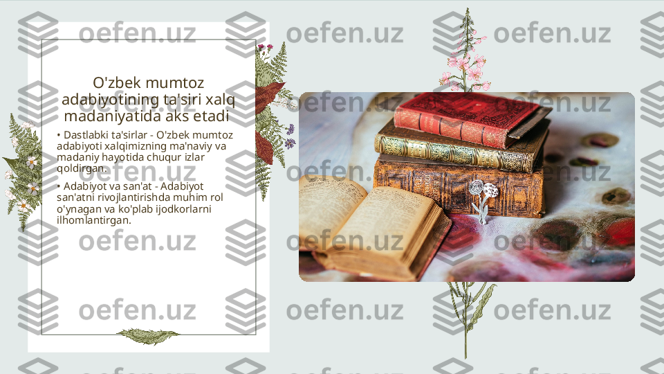 O'zbek mumtoz 
adabiyotining ta'siri xalq 
madaniyatida aks etadi 
•  Dastlabki ta'sirlar - O'zbek mumtoz 
adabiyoti xalqimizning ma'naviy va 
madaniy hayotida chuqur izlar 
qoldirgan.
•  Adabiyot va san'at - Adabiyot 
san'atni rivojlantirishda muhim rol 
o'ynagan va ko'plab ijodkorlarni 
ilhomlantirgan. 