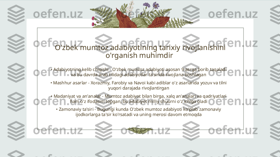 O'zbek mumtoz adabiyotining tarixiy rivojlanishini 
o'rganish muhimdir 
•  Adabiyotning kelib chiqishi - O'zbek mumtoz adabiyoti asosan 9-asrga borib taqaladi 
va bu davrda arab tilidagi adabiyotlar ta'sirida rivojlana boshlagan
•  Mashhur asarlar - Xorazmiy, Farobiy va Navoi kabi adiblar o'z asarlarida yozuv va tilni 
yuqori darajada rivojlantirgan
•  Madaniyat va an'analar - Mumtoz adabiyot bilan birga, xalq an'analari va qadriyatlari 
ham o'z ifodasini topgan, bu adabiyot milliy shuurni o'z ichiga oladi
•  Zamonaviy ta'siri - Bugungi kunda O'zbek mumtoz adabiyoti ko'plab zamonaviy 
ijodkorlarga ta'sir ko'rsatadi va uning merosi davom etmoqda 