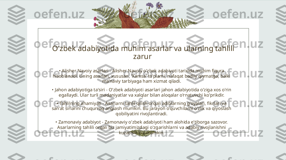 O'zbek adabiyotida muhim asarlar va ularning tahlili 
zarur 
•  Alisher Navoiy asarlari - Alisher Navoiy o'zbek adabiyoti tarixida muhim figura 
hisoblanadi. Uning asarlari, xususan, 'Xamsa' to'plami, nafaqat badiiy qiymatga, balki 
ma'naviy tarbiyaga ham xizmat qiladi.
•  Jahon adabiyotiga ta'siri - O'zbek adabiyoti asarlari jahon adabiyotida o'ziga xos o'rin 
egallaydi. Ular turli madaniyatlar va xalqlar bilan aloqalar o'rnatuvchi ko'prikdir.
•  Tahlilning ahamiyati - Asarlarni tahlil qilish orqali adiblarning g'oyalari, fikrlari va 
san'at sirlarini chuqurroq anglash mumkin. Bu jarayon o'quvchilarni o'zlik va qiyoslash 
qobiliyatini rivojlantiradi.
•  Zamonaviy adabiyot - Zamonaviy o'zbek adabiyoti ham alohida e'tiborga sazovor. 
Asarlarning tahlili orqali biz jamiyatimizdagi o'zgarishlarni va adabiy rivojlanishni 
kuzatishimiz mumkin. 