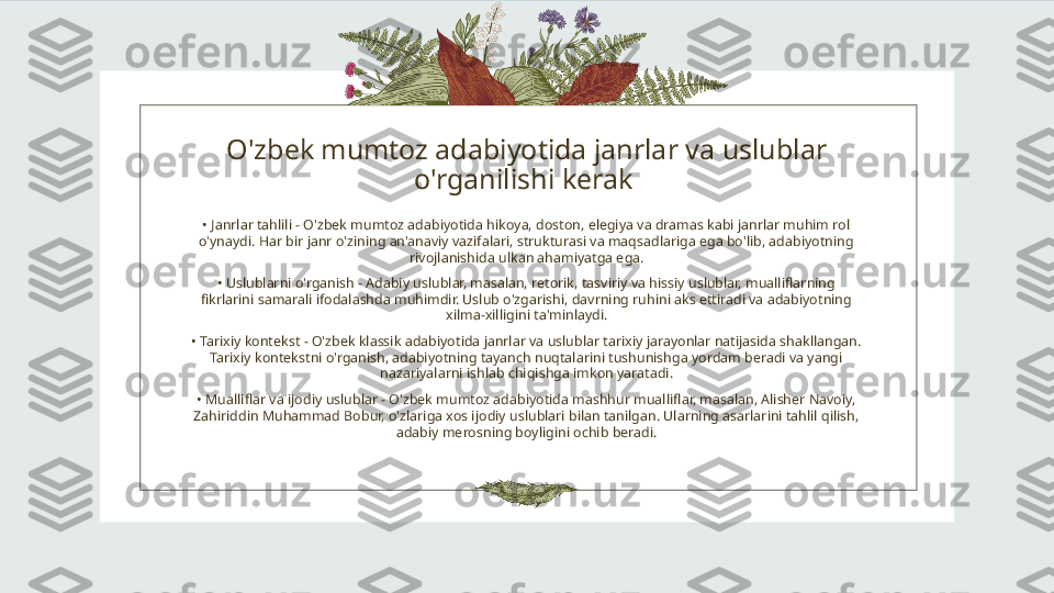 O'zbek mumtoz adabiyotida janrlar va uslublar 
o'rganilishi kerak 
•  Janrlar tahlili - O'zbek mumtoz adabiyotida hikoya, doston, elegiya va dramas kabi janrlar muhim rol 
o'ynaydi. Har bir janr o'zining an'anaviy vazifalari, strukturasi va maqsadlariga ega bo'lib, adabiyotning 
rivojlanishida ulkan ahamiyatga ega.
•  Uslublarni o'rganish - Adabiy uslublar, masalan, retorik, tasviriy va hissiy uslublar, mualliflarning 
fikrlarini samarali ifodalashda muhimdir. Uslub o'zgarishi, davrning ruhini aks ettiradi va adabiyotning 
xilma-xilligini ta'minlaydi.
•  Tarixiy kontekst - O'zbek klassik adabiyotida janrlar va uslublar tarixiy jarayonlar natijasida shakllangan. 
Tarixiy kontekstni o'rganish, adabiyotning tayanch nuqtalarini tushunishga yordam beradi va yangi 
nazariyalarni ishlab chiqishga imkon yaratadi.
•  Mualliflar va ijodiy uslublar - O'zbek mumtoz adabiyotida mashhur mualliflar, masalan, Alisher Navoiy, 
Zahiriddin Muhammad Bobur, o'zlariga xos ijodiy uslublari bilan tanilgan. Ularning asarlarini tahlil qilish, 
adabiy merosning boyligini ochib beradi. 