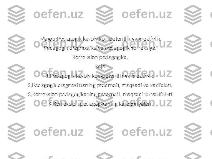 Mavzu:Pedagogik kasbiy kompetentlik va kreativlik.
Pedagogik diagnostika va pedagogik korreksiya. 
Korreksion pedagogika. 
Reja:
1.Pedagogik kasbiy kompetentlik va kreativlik. 
2.Pedagogik diagnostikaning predmeti, maqsadi va vazifalari. 
3.Korreksion pedagogikaning predmeti, maqsadi va vazifalari.
4.Korreksion pedagogikaning kategoriyalari. 