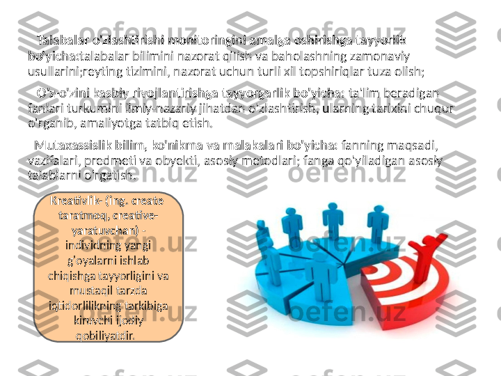    Talabalar o'zlashtirishi monitoringini amalga oshirishga tayyorlik 
bo'yicha: talabalar bilimini nazorat qilish va baholashning zamonaviy 
usullarini;reyting tizimini, nazorat uchun turli xil topshiriqlar tuza olish;
    O'z-o'zini kasbiy rivojlantirishga tayyorgarlik bo'yicha:  ta'lim beradigan 
fanlari turkumini ilmiy-nazariy jihatdan o'zlashtirish, ularning tarixini chuqur 
o'rganib, amaliyotga tatbiq etish.
   Mutaxassislik bilim, ko'nikma va malakalari bo'yicha:  fanning maqsadi, 
vazifalari, predmeti va obyekti, asosiy metodlari; fanga qo'yiladigan asosiy 
talablarni o'rgatish.
Kreativlik- (ing. create  
taratmoq, creative- 
yaratuvchan)  - 
individning yangi 
g'oyalarni ishlab 
chiqishga tayyorligini va 
mustaqil tarzda 
iqtidorlilikning tarkibiga 
kiruvchi ijodiy 
qobiliyatdir.   