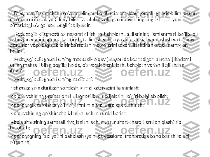     Diagnostika-   grekcha so'zdan olingan bo'lib (dia-orasidagi ,orqali, gnosis-bilim  degan 
ma'nolarni ifodalaydi).Ilmiy bilish va alohida olingan individning anglash    jarayoni 
o'rtasidagi o'ziga  xos  ongli faoliyatdir. 
     Pedagogik  diagnostika-  nazorat qilish  va baholash usullarining  jamlanmasi  bo'lib, bu 
ta'lim jarayonini optimallashtirish, ta'lim oluvchilarga differensial yondashish va ta'limiy 
dasturlar va pedagogik ta'sir ko'rsatish metodlarini takomillashtirish orqali namoyon 
bo'lasi.
    Pedagogik diagnostikaning maqsadi-  o'quv jarayonida kechadigan barcha  jihatlarni 
uning mahsuli bilan bog'liq holda, o'z vaqtida aniqlash, baholash va tahlil qilishdan  
iborat.
    Pedagogik diagnostikaning vazifalari:
 • shaxsga yo'naltirilgan yondashuv realizatsiyasini ta'minlash;
  • o'qituvchining professional  diagnostikasi natijalarini to'g'ri belgilab olish;
  • pedagogik xatolarga yo'l qo'yishni minimal darajaga tushirish;
  • o'quvchining qo'shimcha izlanishi uchun turtki berish;
  • bola shaxsining samarali rivojlanishi uchun zarur shart-sharoitlarni aniqlashtirib, 
belgilash;
  • pedagogning faoliyatini baholash (ya'ni professional mahoratiga baho berish va uni 
o'rganish) 