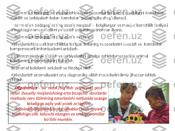    Korreksion pedagogika- rivojlanishida turli nuqsonlar bo'lgan o'quvchilarni Korreksion 
o'qitish va tarbiyalash bolan Korreksion  pedagogika shug'ullanadi.
     Korreksion pedagogikaning asosiy maqsadi -   belgilangan va mavjud kamchilik faoliyati 
 o'rtasidagi nomuvofiqlikni yo'qotish yoki kamaytirishdan iborat.
     Korreksion pedagogikaning asosiy vazifalari: 
  1) rivojlanishida turli kamchiliklar bo'lgan bolaning nuqsonlarini tuzatish va  korreksion -
kompensatorli imkoniyatlarni aniqlash.
  2) differentsiasiyali o'qitish va tarbiyalashni amalga oshirish maqsadida animal 
bolalarning muammolarini hal etish.
  3)  anomal bolalarni  aniqlash va hisobga olish.
  4) rivojlanish anomaliyasini erta diagnostika qilish metodlarini ilmiy jihatdan ishlab  
chiqish.
   Oligofreniya -   bu  natal (tug'ilish  payti)yoki  post 
natal  (hayotiy rivojlanishning erta bosqichi)  davrlarda 
markaziy nerv tizimining zararlanishi natijasida yuzaga 
keladigan aqliy yoki psixik zo'riqshni 
ifodalaydi.Oligofreniyaning sabablari bosh miyani 
buzilishiga olib  keluvchi ekzogen va endogen omillar 
bo'lishi mumkin. 