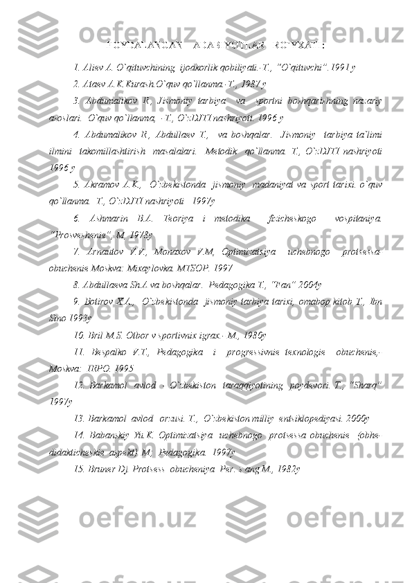 FOYDALANGAN    ADABIYOTLAR   RO`YXATI :
1. Aliev A. O`qituvchining  ijodkorlik qobiliyati.-T., “O`qituvchi”.1991 y
2. Ataev A.K.Kurash.O`quv qo`llanma.-T., 1987 y
3.   Abdumalikov   R.,   Jismoniy   tarbiya     va     sportni   boshqarishning   nazariy
asoslari.  O`quv qo`llanma,  -T., O`zDJTI nashriyoti. 1996 y
4.   Abdumalikov   R.,   Abdullaev   T.,     va   boshqalar.     Jismoniy     tarbiya   ta`limi
ilmini     takomillashtirish     masalalari.     Metodik     qo`llanma.   T.,   O`zDJTI   nashriyoti
1996 y
5.   Akramov   A.K.,     O`zbekistonda     jismoniy     madaniyat   va   sport   tarixi.   o`quv
qo`llanma.  T., O`zDJTI nashriyoti   1997y
6.   Ashmarin   B.A.   Teoriya   i   metodika     fizicheskogo     vospitaniya.
“Prosveshenie”, M, 1978y
7.   Arnautov   V.V.,   Monaxov   V.M,   Optimizatsiya     uchebnogo     protsessa-
obuchenie Moskva: Mixaylovka. MTSOP. 1997
8. Abdullaeva Sh.A va boshqalar.  Pedagogika T., “Fan” 2004y
9. Botirov X.A.,   O`zbekistonda    jismoniy tarbiya tarixi, omabop kitob T., Ibn
Sino 1993y
10. Bril M.S. Otbor v sportivnix igrax.- M., 1980y
11.   Bespalko   V.T.,   Pedagogika     i     progressivnie   texnologie     obuchenie,-
Moskva:  IRPO. 1995
12.  Barkamol     avlod     -   O`zbekiston     taraqqiyotining     poydevori.   T.,  “Sharq”
1997y
13. Barkamol  avlod   orzusi. T.,  O`zbekiston milliy  entsiklopediyasi. 2000y
14.   Babanskiy   Yu.K.   Optimizatsiya     uchebnogo     protsessa   obuchenie     (obhe-
didakticheskie  aspekt)  M;  Pedagogika.   1997y
15. Bruner Dj. Protsess  obucheniya  Per. s ang M., 1982y 