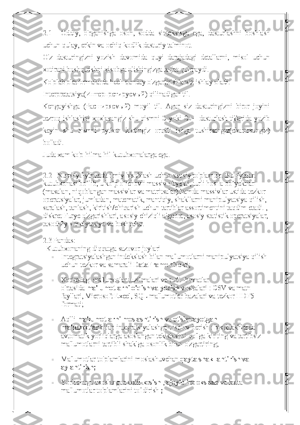 2.1   -   Oddiy,   o'rganishga   oson,   sodda   sintaksisga   ega,   dasturlashni   boshlash
uchun qulay, erkin va ochiq kodlik dasturiy ta'minot.
O'z   dasturingizni   yozish   davomida   quyi   darajadagi   detallarni,   misol   uchun
xotirani boshqarishni xisobga olishingizga xojat qolmaydi.
Ko'plab platformalarda hech qanday o'zgartirishlarsiz ishlay oladi.
Interpretatsiya( Интерпретируемый ) qilinadigan til.
Kengayishga   ( Расширяемый )   moyil   til.   Agar   siz   dasturingizni   biror   joyini
tezroq ishlashini xoxlasangiz shu qismni C yoki C++ dasturlash tillarida yozib
keyin   shu   qismni   python   kodingiz   orqali   ishga   tushirsangiz(chaqirsangiz)
bo'ladi.
Juda xam ko'p hilma-hil kutubxonalarga ega.
2.2 -   NumPy Pythonda ilmiy hisoblash uchun asosiy to'plamdir.   Bu Python 
kutubxonasi bo lib, u ko p o lchovli massiv obyekti, turli hosila ob yektlari ʻ ʻ ʻ ʼ
(masalan, niqoblangan massivlar va matritsalar) hamda massivlar ustida tezkor 
operatsiyalar, jumladan, matematik, mantiqiy, shakllarni manipulyatsiya qilish, 
saralash, tanlash, kiritish/chiqarish uchun tartiblar assortimentini taqdim etadi. , 
diskret Furye o'zgarishlari, asosiy chiziqli algebra, asosiy statistik operatsiyalar, 
tasodifiy simulyatsiya va boshqalar.
2.3 Pandas:
    Kutubxonaning diqqatga sazovor joylari
 Integratsiyalashgan indekslash bilan ma'lumotlarni manipulyatsiya qilish 
uchun tezkor va samarali   DataFrame   ob'ekti;
 Xotiradagi ma'lumotlar tuzilmalari va turli formatlar 
o'rtasida   ma'lumotlarni o'qish va yozish   vositalari : CSV va matn 
fayllari, Microsoft Excel, SQL ma'lumotlar bazalari va tezkor HDF5 
formati;
 Aqlli   ma'lumotlarni moslashtirish   va   etishmayotgan 
ma'lumotlar   bilan integratsiyalashgan ishlov berish : hisoblashlarda 
avtomatik yorliqlarga asoslangan tekislashni qo'lga kiriting va tartibsiz 
ma'lumotlarni tartibli shaklga osonlik bilan o'zgartiring;
 Ma'lumotlar to'plamlarini   moslashuvchan   qayta shakllantirish va 
aylantirish;
 Yorliqlarga asoslangan aqlli   kesish   ,   ajoyib indekslash   va   katta 
ma'lumotlar to'plamlarini to'ldirish   ; 