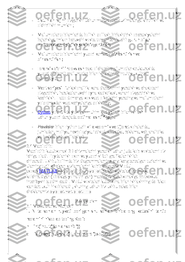  Ustunlar hajmi   o'zgarishi uchun ma'lumotlar tuzilmalariga kiritilishi va 
o'chirilishi mumkin   ;
 Ma'lumotlar to'plamlarida bo'lish-qo'llash-birlashtirish operatsiyalarini 
bajarishga imkon beruvchi vosita tomonidan   kuchli   guruh bilan 
ma'lumotlarni yig'ish yoki o'zgartirish;
 Ma'lumotlar to'plamlarini   yuqori samarali   birlashtirish va 
birlashtirish ;
 Ierarxik o'qni indekslash   past o'lchamli ma'lumotlar strukturasida 
yuqori o'lchamli ma'lumotlar bilan ishlashning intuitiv usulini 
ta'minlaydi;
 Vaqt seriyasi   -funktsionallik: sana diapazonini yaratish va chastotani 
o'zgartirish, harakatlanuvchi oyna statistikasi, sanani o'zgartirish va 
kechikish.   Hatto domenga xos vaqt ofsetlarini yarating va ma'lumotlarni 
yo'qotmasdan vaqt seriyalariga qo'shiling;
 Cython      yoki C   -da yozilgan muhim kod yo'llari bilan ishlash 
uchun   yuqori darajada   optimallashtirilgan .
 Pandalar   bilan Python   turli xil   akademik va tijorat   sohalarida, 
jumladan, moliya, nevrologiya, iqtisod, statistika, reklama, veb-analitika 
va boshqalarda qo'llaniladi.
2.4  Matplotlib:
Matplotlib kutubxonasi 2D chizmalarini yaratish uchun juda ko'p vositalarni o'z
ichiga oladi.   Foydalanish oson va yuqori sifatli grafikalar ishlab 
chiqaradi.   Ushbu bo'limda biz diagrammalarning eng keng tarqalgan turlarini va
ularning turli xil ekran sozlamalarini ko'rib chiqamiz.Modul 
asosan   MATLAB matplotlib.pyplot   paketi vositalaridan nusxa 
ko'chiradigan (ob'ektga yo'naltirilgan) matplotlib kutubxonasiga protsessual 
interfeysni taqdim etadi   .   Modul vositalari   kutubxona bilan ishlashning de-fakto
standart usuli hisoblanadi   , shuning uchun biz ushbu paket bilan 
cheklanamiz. pyplotmatplotlib
III.Asosiy qism
3.1 Massalalar va Natijasi:
1.   N   ta   sonlar   ruyxati   berilgan   shu   sonlar   ichida   eng   kattasini   tartib
raqamini hisoblab toping . Kodi:
n = int(input('Sonlar soni: '))
a = list(map(int, input('Elementlar: ').split())) 