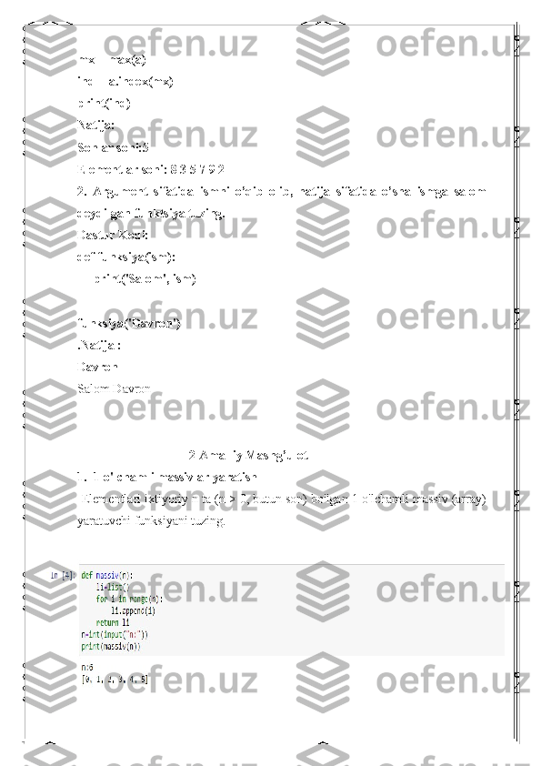 mx = max(a)
ind = a.index(mx)
print(ind)
Natija:
Sonlar soni:5
Elementlar soni: 8 3 5 7 9 2
2.   Argument   sifatida   ismni   o’qib   olib,   natija   sifatida   o’sha   ismga   salom
deydi-gan funktsiya tuzing.
Dastur Kodi:
def funksiya(ism):
     print('Salom', ism)
funksiya('Davron')
.Natija :
Davron
Salom Davron
                                     2-Amalliy Mashg’ulot
1.  1-o'lchamli massivlar yaratish
-Elementlari ixtiyoriy n ta (n > 0, butun son) bo'lgan 1-o'lchamli massiv (array)
yaratuvchi funksiyani tuzing. 