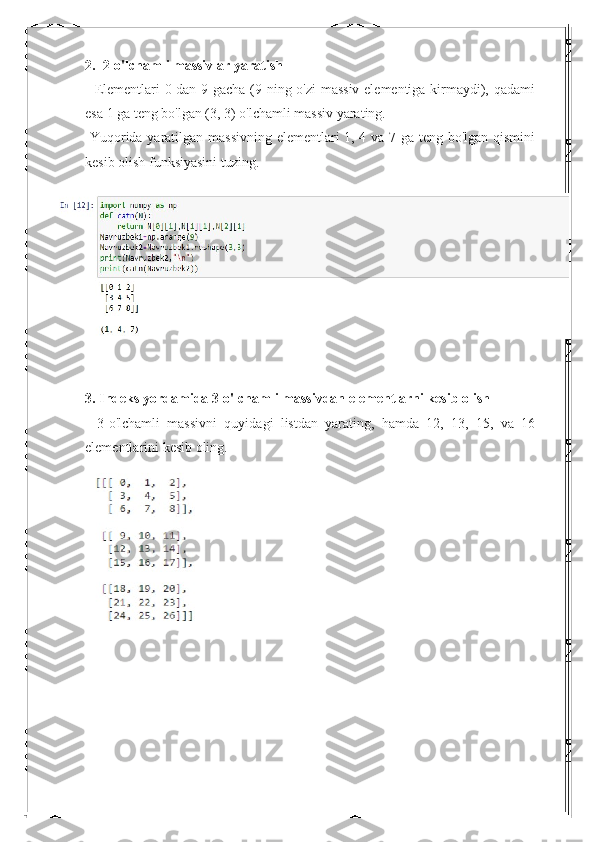 2.  2-o'lchamli massivlar yaratish
- Elementlari 0 dan 9 gacha (9 ning o'zi massiv elementiga kirmaydi), qadami
esa 1 ga teng bo'lgan (3, 3) o'lchamli massiv yarating.
-Yuqorida yaratilgan massivning elementlari 1, 4 va 7 ga teng bo'lgan qismini
kesib olish funksiyasini tuzing.
3. Indeks yordamida 3-o'lchamli massivdan elementlarni kesib olish
-   3-o'lchamli   massivni   quyidagi   listdan   yarating,   hamda   12,   13,   15,   va   16
elementlarini kesib oling. 