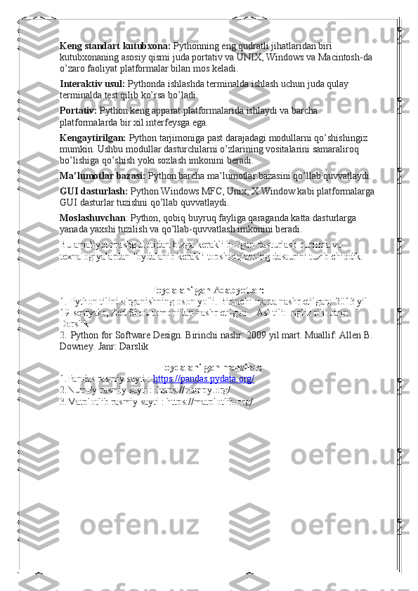 Keng standart kutubxona:   Pythonning eng qudratli jihatlaridan biri 
kutubxonaning asosiy qismi juda portativ va UNIX, Windows va Macintosh-da 
o’zaro faoliyat platformalar bilan mos keladi.
Interaktiv usul:   Pythonda ishlashda terminalda ishlash uchun juda qulay 
terminalda test qilib ko’rsa bo’ladi.
Portativ:   Python keng apparat platformalarida ishlaydi va barcha 
platformalarda bir xil interfeysga ega.
Kengaytirilgan:   Python tarjimoniga past darajadagi modullarni qo’shishingiz 
mumkin. Ushbu modullar dasturchilarni o’zlarining vositalarini samaraliroq 
bo’lishiga qo’shish yoki sozlash imkonini beradi.
Ma’lumotlar bazasi:   Python barcha ma’lumotlar bazasini qo’llab quvvatlaydi.
GUI dasturlash:   Python Windows MFC, Unix, X Window kabi platformalarga
GUI dasturlar tuzishni qo’llab quvvatlaydi.
Moslashuvchan : Python, qobiq buyruq fayliga qaraganda katta dasturlarga 
yanada yaxshi tuzilish va qo’llab-quvvatlash imkonini beradi.
Bu amaliyot mashg'ulotidan bizga kerakli bo'lgan dasturlash qurilma va 
texnalogiyalardan foydalanib kerakli topshiriqlarning dasturini tuzib chiqdik.
                                     Foydalanilgan Adabyotlar:
1. Python tilini o'rganishning oson yo'li. Birinchi marta nashr etilgan: 2013 yil 
19-sentyabr, Zed Shou tomonidan nashr etilgan .  Asl tili: Ingliz tili. Janr: 
Darslik
2.   Python for Software Design. Birinchi nashr: 2009 yil mart. Muallif: Allen B. 
Downey. Janr: Darslik
                                   
  Foydalanilgan manzilar:
1.Pandas rasmiy sayti :  https://pandas.pydata.org/
2.NumPy rasmiy sayti :  https://numpy.org/ 
3.Matplotlib rasmiy sayti : https://matplotlib.org/ 
                                    