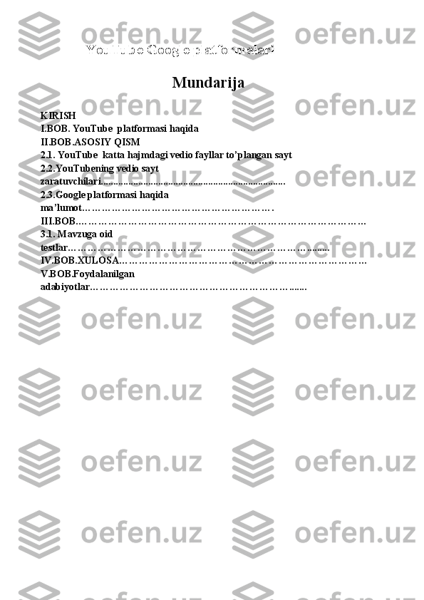 YouTube Google platformalari
     Mundarija
KIRISH
I.BOB. YouTube  platformasi haqida                                                                                  
II.BOB.ASOSIY QISM
2.1. YouTube  katta hajmdagi vedio fayllar to ’plangan sayt
2.2.YouTubening vedio sayt 
zaratuvchilari..........................................................................
2.3.Google platformasi haqida 
ma ’lumot ………………………………………………….
III.BOB.……………………………………………………………………………
3.1. Mavzuga oid 
testlar……………………………………………………………….........
IV.BOB.XULOSA…………………………………………………………………
V.BOB.Foydalanilgan 
adabiyotlar……………………………………………………....... 