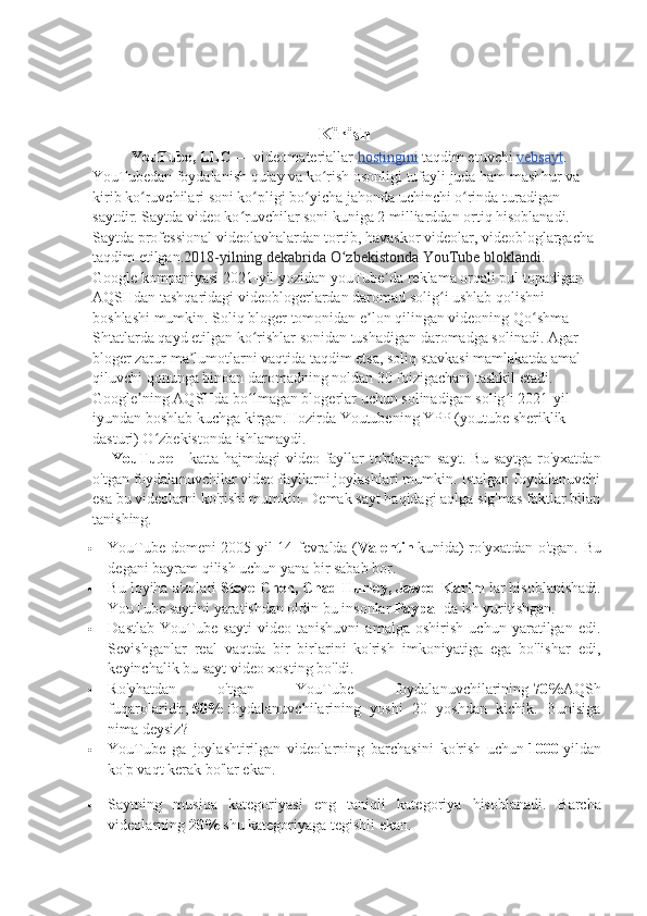                                                Kirish
YouTube, LLC   — videomateriallar   hostingini   taqdim etuvchi   vebsayt . 
YouTubedan foydalanish qulay va ko rish osonligi tufayli juda ham mashhur va ʻ
kirib ko ruvchilari soni ko pligi bo yicha jahonda uchinchi o rinda turadigan 	
ʻ ʻ ʻ ʻ
saytdir. Saytda video ko ruvchilar soni kuniga 2	
ʻ   milliarddan ortiq hisoblanadi. 
Saytda professional videolavhalardan tortib, havaskor videolar, videobloglargacha 
taqdim etilgan. 2018-yilning dekabrida O zbekistonda YouTube bloklandi. 	
ʻ
Google kompaniyasi 2021-yil yozidan youTube da reklama orqali pul topadigan 	
ʼ
AQSHdan tashqaridagi videoblogerlardan daromad solig i ushlab qolishni 	
ʻ
boshlashi mumkin. Soliq bloger tomonidan e lon qilingan videoning Qo shma 	
ʼ ʻ
Shtatlarda qayd etilgan ko rishlar sonidan tushadigan daromadga solinadi. Agar 	
ʻ
bloger zarur ma lumotlarni vaqtida taqdim etsa, soliq stavkasi mamlakatda amal 	
ʼ
qiluvchi qonunga binoan daromadning noldan 30 foizigachani tashkil etadi. 
Google ning AQSHda bo lmagan blogerlar uchun solinadigan solig i 2021-yil 	
ʼ ʻ ʻ
iyundan boshlab kuchga kirgan.Hozirda Youtubening YPP (youtube sheriklik 
dasturi) O zbekistonda ishlamaydi.	
ʻ
YouTube   – katta hajmdagi video fayllar to'plangan sayt. Bu saytga ro'yxatdan
o'tgan foydalanuvchilar video fayllarni joylashlari mumkin. Istalgan foydalanuvchi
esa bu videolarni ko'rishi mumkin. Demak sayt haqidagi aqlga sig'mas faktlar bilan
tanishing.
 YouTube domeni 2005 yil 14 fevralda ( Valentin   kunida) ro'yxatdan o'tgan.   Bu
degani bayram qilish uchun yana bir sabab bor.
 Bu loyiha a'zolari   Steve Chen, Chad Hurley, Jawed Karim   lar hisoblanishadi.
YouTube saytini yaratishdan oldin bu insonlar   Paypal   da ish yuritishgan.
 Dastlab   YouTube   sayti   video   tanishuvni   amalga   oshirish   uchun   yaratilgan   edi.
Sevishganlar   real   vaqtda   bir   birlarini   ko'rish   imkoniyatiga   ega   bo'lishar   edi,
keyinchalik bu sayt video xosting bo'ldi.
 Ro'yhatdan   o'tgan   YouTube   foydalanuvchilarining   70% AQSh
fuqarolaridir,   50%   foydalanuvchilarining   yoshi   20   yoshdan   kichik.   Bunisiga
nima deysiz?
 YouTube   ga   joylashtirilgan   videolarning   barchasini   ko'rish   uchun   1000   yildan
ko'p vaqt kerak bo'lar ekan.
 Saytning   musiqa   kategoriyasi   eng   taniqli   kategoriya   hisoblanadi.   Barcha
videolarning   20%   shu kategoriyaga tegishli ekan. 