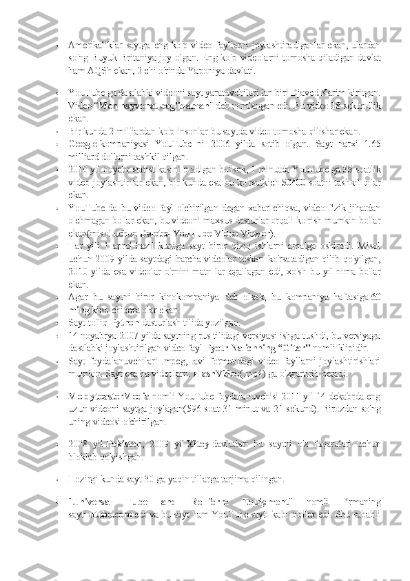  Amerikaliklar  saytga   eng  ko'p  video  fayllarni   joylashtiradiganlar  ekan,   ulardan
so'ng Buyuk Britaniya joy olgan.   Eng ko'p videolarni tomosha qiladigan davlat
ham AQSh ekan, 2 chi o'rinda Yaponiya davlati.
 YouTube ga dastlabki videoni sayt yaratuvchilaridan biri Djaved Karim kiritgan.
Video “ Men hayvonat bog'idaman " deb nomlangan edi. Bu video   18   sekundlik
ekan.
 Bir kunda 2 milliardan ko'p insonlar bu saytda video tomosha qilishar ekan.
 Google   kompaniyasi   YouTube   ni   2006   yilda   sotib   olgan.   Sayt   narxi   1.65
milliard dollarni tashkil qilgan.
 2010 yil noyabr statistikasini oladigan bo'lsak, 1 minutda YouTube ga   35   soatlik
video joylashtirilar ekan, bir kunda esa bu ko'rsatkich   50400   soatni tashkil qilar
ekan.
 YouTube   da   bu  video   fayl   o'chirilgan  degan   xabar   chiqsa,   video  fizik   jihatdan
o'chmagan bo'lar ekan, bu videoni maxsus dasturlar orqali ko'rish mumkin bo'lar
ekan(misol uchun   Deleted YouTube Video Viewer ).
 Har   yili   1   aprel-hazil   kuniga   sayt   biror   qiziq   ishlarni   amalga   oshiradi.   Misol
uchun 2009 yilda saytdagi barcha videolar teskari ko'rsatadigan qilib qo'yilgan,
2010 yilda esa  videolar  o'rnini  matn lar  egallagan edi, xo'sh  bu yil  nima bo'lar
ekan.
 Agar   bu   saytni   biror   kinokompaniya   deb   olsak,   bu   kompaniya   haftasiga   60
ming   kino chiqara olar ekan.
 Sayt to'liq   Python   dasturlash tilida yozilgan.
 14 noyabrya 2007 yilda saytning rus tilidagi versiyasi ishga tushdi, bu versiyaga
dastlabki joylashtirilgan video fayl   Pyotr Nalichning “Gitar"   nomli klipidir.
 Sayt   foydalanuvchilari   .mpeg,   .avi   formatidagi   video   fayllarni   joylashtirishlari
mumkin.  Sayt esa bu videolarni   FlashVideo (.mp4) ga o'zgartirib beradi.
 MoldytoasterMedia   nomli YouTube foydalanuvchisi 2011 yil 14 dekabrda eng
uzun videoni saytga joylagan(596 soat 31 minut va 21 sekund).   Birozdan so'ng
uning videosi o'chirilgan.
 2008   yil   Pokiston ,   2009   yil   Xitoy   davlatlari   bu   saytni   o'z   fuqarolari   uchun
bloklab qo'yishgan.
 Hozirgi kunda sayt 30 ga yaqin tillarga tarjima qilingan.
 " Universal   Tube   and   Rollform   Equipment "   nomli   firmaning
sayti   utube.com   edi va bu sayt ham YouTube sayti kabi o'qilar edi. Shu sababli 