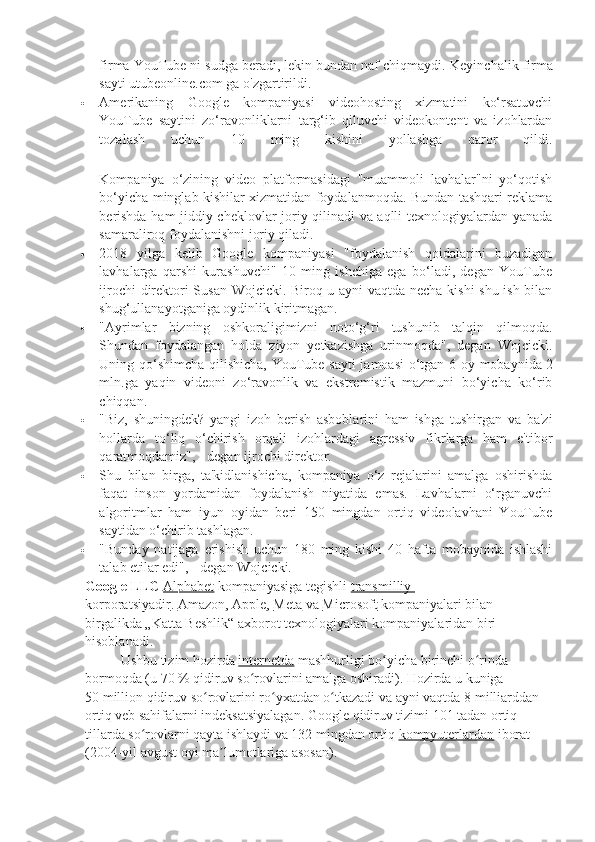 firma YouTube ni sudga beradi, lekin bundan naf chiqmaydi.  Keyinchalik firma
sayti utubeonline.com ga o'zgartirildi.
 Amerikaning   Google   kompaniyasi   videohosting   xizmatini   ko‘rsatuvchi
YouTube   saytini   zo‘ravonliklarni   targ‘ib   qiluvchi   videokontent   va   izohlardan
tozalash   uchun   10   ming   kishini   yollashga   qaror   qildi.
 
Kompaniya   o‘zining   video   platformasidagi   "muammoli   lavhalar"ni   yo‘qotish
bo‘yicha minglab kishilar xizmatidan foydalanmoqda. Bundan tashqari reklama
berishda ham jiddiy cheklovlar joriy qilinadi va aqlli texnologiyalardan yanada
samaraliroq foydalanishni joriy qiladi.  
 2018   yilga   kelib   Google   kompaniyasi   "foydalanish   qoidalarini   buzadigan
lavhalarga   qarshi   kurashuvchi"   10   ming   ishchiga   ega   bo‘ladi,   degan   YouTube
ijrochi direktori Susan Wojcicki. Biroq u ayni vaqtda necha kishi shu ish bilan
shug‘ullanayotganiga oydinlik kiritmagan.  
 "Ayrimlar   bizning   oshkoraligimizni   noto‘g‘ri   tushunib   talqin   qilmoqda.
Shundan   foydalangan   holda   ziyon   yetkazishga   urinmoqda",   degan   Wojcicki.
Uning qo‘shimcha qilishicha, YouTube sayti  jamoasi  o‘tgan 6 oy mobaynida   2
mln.ga   yaqin   videoni   zo‘ravonlik   va   ekstremistik   mazmuni   bo‘yicha   ko‘rib
chiqqan.  
 "Biz,   shuningdek?   yangi   izoh   berish   asboblarini   ham   ishga   tushirgan   va   ba'zi
hollarda   to‘liq   o‘chirish   orqali   izohlardagi   agressiv   fikrlarga   ham   e'tibor
qaratmoqdamiz", - degan ijrochi direktor.  
 Shu   bilan   birga,   ta'kidlanishicha,   kompaniya   o‘z   rejalarini   amalga   oshirishda
faqat   inson   yordamidan   foydalanish   niyatida   emas.   Lavhalarni   o‘rganuvchi
algoritmlar   ham   iyun   oyidan   beri   150   mingdan   ortiq   videolavhani   YouTube
saytidan o‘chirib tashlagan.  
 "Bunday   natijaga   erishish   uchun   180   ming   kishi   40   hafta   mobaynida   ishlashi
talab  etilar edi", - degan Wojcicki.  
Google LLC   Alphabet   kompaniyasiga tegishli   transmilliy 
korporatsiyadir .   Amazon ,   Apple ,   Meta   va   Microsoft   kompaniyalari bilan 
birgalikda „Katta Beshlik“ axborot texnologiyalari kompaniyalaridan biri 
hisoblanadi.
Ushbu tizim hozirda   internetda   mashhurligi bo yicha birinchi o rinda ʻ ʻ
bormoqda (u 70   % qidiruv so rovlarini amalga oshiradi). Hozirda u kuniga 	
ʻ
50   million qidiruv so rovlarini ro yxatdan o tkazadi va ayni vaqtda 8	
ʻ ʻ ʻ   milliarddan 
ortiq veb sahifalarni indeksatsiyalagan. Google qidiruv tizimi 101 tadan ortiq 
tillarda so rovlarni qayta ishlaydi va 132 mingdan ortiq	
ʻ   kompyuterlardan   iborat 
(2004-yil avgust oyi ma lumotlariga asosan).	
ʼ 