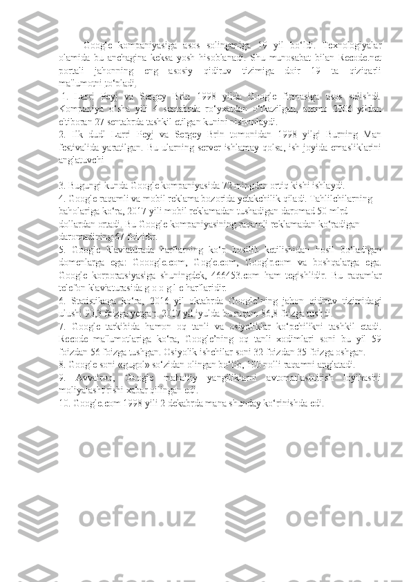 Google   kompaniyasiga   asos   solinganiga   19   yil   bo‘ldi.   Texnologiyalar
olamida   bu   anchagina   keksa   yosh   hisoblanadi.   Shu   munosabat   bilan   Recode.net
portali   jahonning   eng   asosiy   qidiruv   tizimiga   doir   19   ta   qiziqarli
ma'lumotni   to‘pladi .
  1.   Larri   Peyj   va   Sergey   Brin   1998   yilda   Google   firmasiga   asos   solishdi.
Kompaniya   o‘sha   yili   4   sentabrda   ro‘yxatdan   o‘tkazilgan,   ammo   2006   yildan
e'tiboran 27 sentabrda tashkil etilgan kunini nishonlaydi.  
2.   Ilk   dudl   Larri   Peyj   va   Sergey   Brin   tomonidan   1998   yilgi   Burning   Man
festivalida  yaratilgan.  Bu  ularning  server  ishlamay  qolsa,   ish joyida  emasliklarini
anglatuvchi  
 
3. Bugungi kunda Google kompaniyasida 72 mingdan ortiq kishi ishlaydi.
4. Google raqamli va mobil reklama bozorida yetakchilik qiladi. Tahlilchilarning 
baholariga ko‘ra, 2017 yili mobil reklamadan tushadigan daromad 50 mlrd 
dollardan ortadi. Bu Google kompaniyasining raqamli reklamadan ko‘radigan 
daromadining 67 foizidir.  
5.   Google   klaviaturada   harflarning   ko‘p   bosilib   ketilishidan   hosil   bo‘ladigan
domenlarga   ega:   Gooogle.com,   Gogle.com,   Googlr.com   va   boshqalarga   ega.
Google   korporatsiyasiga   shuningdek,   466453.com   ham   tegishlidir.   Bu   raqamlar
telefon klaviaturasida g o o g l e harflaridir.  
6.   Statistikaga   ko‘ra,   2016   yil   oktabrda   Google’ning   jahon   qidiruv   tizimidagi
ulushi 90,3 foizga yetgan. 2017 yil iyulda bu raqam 86,8 foizga tushdi.  
7.   Google   tarkibida   hamon   oq   tanli   va   osiyoliklar   ko‘pchilikni   tashkil   etadi.
Recode   ma'lumotlariga   ko‘ra,   Google’ning   oq   tanli   xodimlari   soni   bu   yil   59
foizdan 56 foizga tushgan. Osiyolik ishchilar soni 32 foizdan 35 foizga oshgan.  
8. Google soni «gugol» so‘zidan olingan bo‘lib, 100 nolli raqamni anglatadi.  
9.   Avvalroq,   Google   mahalliy   yangiliklarni   avtomatlashtirish   loyihasini
moliyalashtirishi xabar qilingan edi.
10. Google.com 1998 yili 2 dekabrda mana shunday ko‘rinishda edi. 