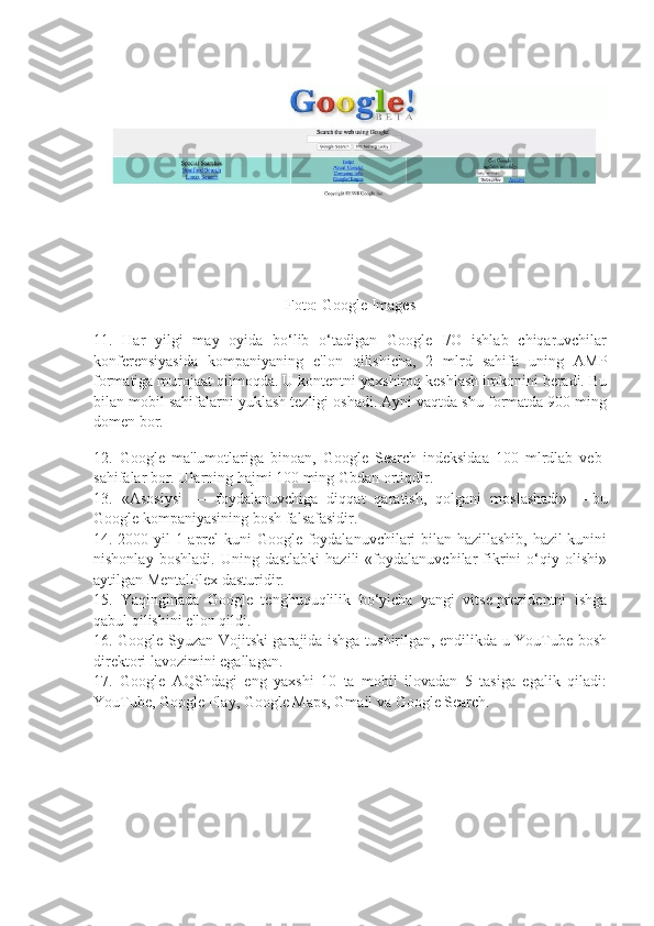 Foto: Google Images
11.   Har   yilgi   may   oyida   bo‘lib   o‘tadigan   Google   I/O   ishlab   chiqaruvchilar
konferensiyasida   kompaniyaning   e'lon   qilishicha,   2   mlrd   sahifa   uning   AMP
formatiga murojaat qilmoqda. U kontentni yaxshiroq keshlash imkonini beradi. Bu
bilan mobil sahifalarni yuklash tezligi oshadi. Ayni vaqtda shu formatda 900 ming
domen bor.  
12.   Google   ma'lumotlariga   binoan,   Google   Search   indeksidaa   100   mlrdlab   veb-
sahifalar bor. Ularning hajmi 100 ming Gbdan ortiqdir.  
13.   «Asosiysi   —   foydalanuvchiga   diqqat   qaratish,   qolgani   moslashadi»   —bu
Google kompaniyasining bosh falsafasidir.  
14. 2000 yil 1 aprel kuni Google foydalanuvchilari bilan hazillashib, hazil kunini
nishonlay   boshladi.   Uning   dastlabki   hazili   «foydalanuvchilar   fikrini   o‘qiy   olishi»
aytilgan MentalPlex dasturidir.  
15.   Yaqinginada   Google   tenghuquqlilik   bo‘yicha   yangi   vitse-prezidentni   ishga
qabul qilishini e'lon qildi.  
16. Google Syuzan Vojitski garajida ishga tushirilgan, endilikda u YouTube bosh
direktori lavozimini egallagan.  
17.   Google   AQShdagi   eng   yaxshi   10   ta   mobil   ilovadan   5   tasiga   egalik   qiladi:
YouTube, Google Play, Google Maps, Gmail va Google Search.   