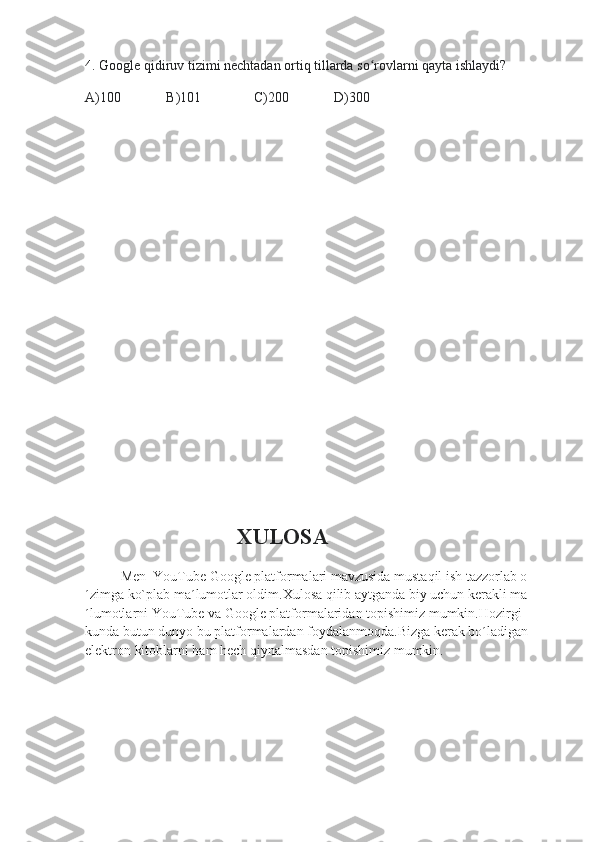 4.  Google qidiruv tizimi nechtadan ortiq tillarda so rovlarni qayta ishlaydi?ʻ
A)100             B)101               C)200             D)300
                                        XULOSA
Men  YouTube Google platformalari mavzusida mustaqil ish tazzorlab o
´zimga ko`plab ma´lumotlar oldim.Xulosa qilib aytganda biy uchun kerakli ma
´lumotlarni YouTube va Google platformalaridan topishimiz mumkin.Hozirgi 
kunda butun dunyo bu platformalardan foydalanmoqda.Bizga kerak bo´ladigan 
elektron kitoblarni ham hech qiynalmasdan topishimiz mumkin. 