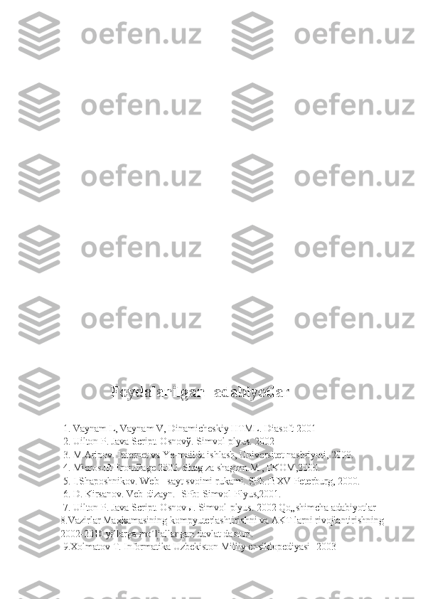                              Foydalanilgan  adabiyotlar
 1. Vaynam L, Vaynam V, Dinamicheskiy HTML. Diasoft 2001 
 2. Uilton P. Java Script. Osnov ў . Simvol-plyus. 2002
 3. M.Aripov. Internet va Ye-mailda ishlash, Universitet nashriyoti, 2000. 
 4. Microsoft FrontPage 2000. Shag za shagom.M., EKOM,2000.
 5. I.Shaposhnikov. Web - sayt svoimi rukami. SPb.:BXV-Peterburg, 2000. 
 6. D. Kirsanov. Veb-dizayn. -SPb: Simvol-Plyus,2001.
 7. Uilton P. Java Script. Osnov ы . Simvol-plyus. 2002 Qo„shimcha adabiyotlar     
8.Vazirlar Ma ҳ kamasining kompyuterlashtirishni va AKT larni rivojlantirishning 
2002-2010 yillarga mo´ljallangan davlat dasturi. 
 9.Xolmatov T. Informatika Uzbekiston Milliy ensiklopediyasi -2003 