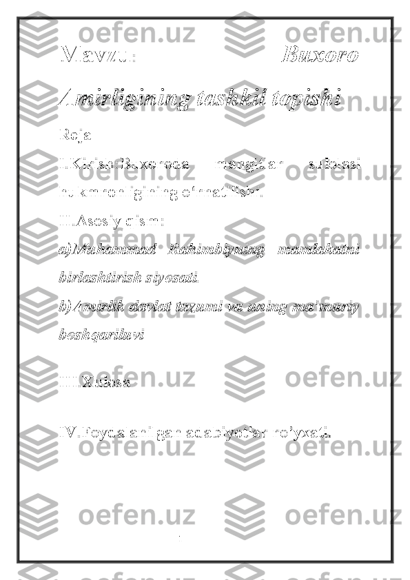 Mavzu :   Buxoro
Amirligining tashkil topishi
Reja
I.Kirish:Buxoroda   mangitlar   sulolasi
hukmronligining o‘rnatilishi.
II.Asosiy qism:
a)Muhammad   Rahimbiyning   mamlakatni
birlashtirish siyosati.
b)Amirlik davlat tuzumi va uning ma’muriy
boshqariluvi
III.Xulosa 
IV.Foydalanilgan adabiyotlar ro’yxati.
                                                           1 