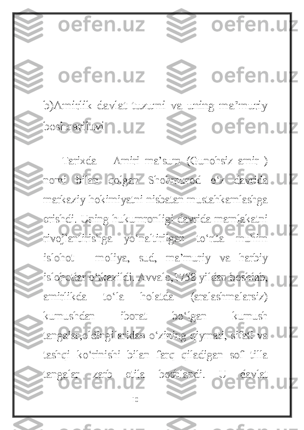 b)Amirlik   davlat   tuzumi   va   uning   ma’muriy
boshqariluvi
Tarixda   ―Amiri   ma’sum   (Gunohsiz   amir   )
nomi   bilan   qolgan   Shohmurod   o‘z   davrida
markaziy hokimiyatni nisbatan mustahkamlashga
erishdi. Uning hukumronligi davrida mamlakatni
rivojlantirishga   yo‘naltirilgan   to‘rtta   muhim
islohot   -   moliya,   sud,   ma’muriy   va   harbiy
islohotlar o‘tkazildi. Avvalo,1758 yildan boshlab,
amirlikda   to‘la   holatda   (aralashmalarsiz)
kumushdan   iborat   bo‘lgan   kumush
tangalar,oldingilaridan o‘zining qiymati, sifati va
tashqi   ko‘rinishi   bilan   farq   qiladigan   sof   tilla
tangalar   zarb   etila   boshlandi.   U   davlat
                                                           10 