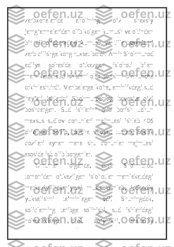 zarbxonalarida   aholining   o‘z   shaxsiy
jamg‘armalaridan olib kelgan kumush va oltindan
bir   xil   o‘lchamdagi   kumush   va   tilla   tangalarni
zarb qilishga keng ruxsat berdi.  Amir Shohmurod
adliya   sohasida   o‘tkazgan   islohoti   bilan
mamlkatda   sud  ishlarini  olib  borishni birmuncha
erkinlashtirdi. Manbalarga ko‘ra, amirlikdagi sud
hay’ati   ishlarini   Shohmurodning   bevosita   o‘zi
boshqargan.   Sud   ishlarini   olib   borish   uchun
maxsus   sudlov   qonunlari   majmuasi   ishlab   406
chiqilgan   bo‘lib,   barcha   viloyat,   tuman,   beklik
qozilari   aynan   mana   shu   qonunlar   majmuasi
asosida ish olib borganlar.
Umuman   olganda,   amir   Shohmurod
tomonidan   o‘tkazilgan   islohotlar   mamlakatdagi
markaziy   hokmiyatni   mustahkamlab,   iqtisodiy
yuksalishni   ta’minlagan   edi.   Shuningdek,
soliqlarning   taribga   solinishi,   sud   ishlaridagi
nohaqliklarga   chek   qo‘yilishi,   mahalliy
                                                           11 