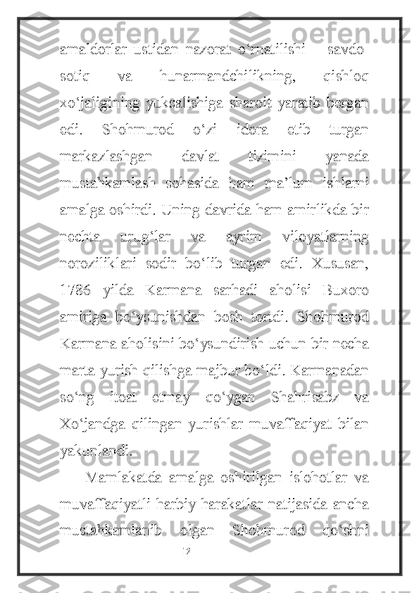 amaldorlar   ustidan   nazorat   o‘rnatilishi   –   savdo-
sotiq   va   hunarmandchilikning,   qishloq
xo‘jaligining   yuksalishiga   sharoit   yaratib   bergan
edi.   Shohmurod   o‘zi   idora   etib   turgan
markazlashgan   davlat   tizimini   yanada
mustahkamlash   sohasida   ham   ma’lum   ishlarni
amalga oshirdi. Uning davrida ham amirlikda bir
nechta   urug‘lar   va   ayrim   viloyatlarning
noroziliklari   sodir   bo‘lib   turgan   edi.   Xususan,
1786   yilda   Karmana   sarhadi   aholisi   Buxoro
amiriga   bo‘ysunishdan   bosh   tortdi.   Shohmurod
Karmana aholisini bo‘ysundirish uchun bir necha
marta yurish qilishga majbur bo‘ldi. Karmanadan
so‘ng   itoat   etmay   qo‘ygan   Shahrisabz   va
Xo‘jandga   qilingan   yurishlar   muvaffaqiyat   bilan
yakunlandi.
Mamlakatda   amalga   oshirilgan   islohotlar   va
muvaffaqiyatli harbiy harakatlar natijasida ancha
mustahkamlanib   olgan   Shohmurod   qo‘shni
                                                           12 