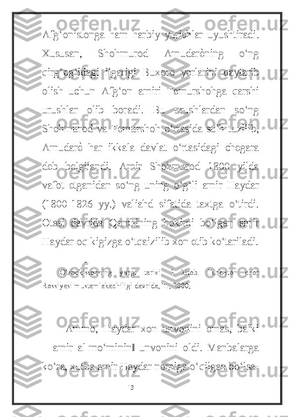 Afg‘onistonga   ham   harbiy   yurishlar   uyushtiradi.
Xususan,   Shohmurod   Amudarѐ4ning   o‘ng
qirg‘og‘idagi   ilgarigi   Buxoro   yerlarini   qaytarib
olish   uchun   Afg‘on   amiri   Temurshohga   qarshi
urushlar   olib   boradi.   Bu   urushlardan   so‘ng
Shohmurod   va   Temurshoh   o‘rtasida   sulh   tuzilib,
Amudar	
ѐ4  har   ikkala   davlat   o‘rtasidagi   chegara
deb   belgilandi.   Amir   Shohmurod   1800   yilda
vafot   etganidan   so‘ng   uning   o‘g‘li   amir   Haydar
(1800-1826   yy.)   valiahd   sifatida   taxtga   o‘tirdi.
Otasi   davrida   Qarshining   hokimi   bo‘lgan   amir
Haydar oq kigizga o‘tqaizilib xon etib ko‘tariladi.
    ________________________
O zbekistonning   yangi   tarixi.   1   kitob.   Turkiston   chor	
ʻ
Rossiyasi mustamlakachiligi davrida, T., 2000;
  Ammo,   Haydar   xon   unvonini   emas,   balki
―amir   al-mo‘minin   unvonini   oldi.   Manbalarga	
‖
ko‘ra, xutba amir Haydar nomiga o‘qilgan bo‘lsa-
                                                           13 