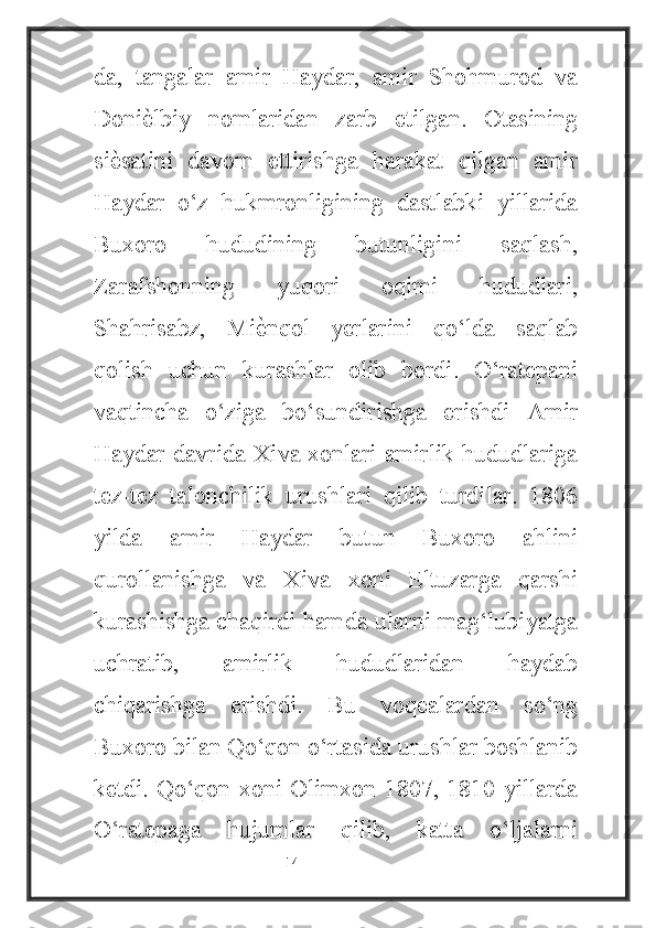 da,   tangalar   amir   Haydar,   amir   Shohmurod   va
Doniѐ4lbiy   nomlaridan   zarb   etilgan.   Otasining
si	
ѐ4satini   davom   ettirishga   harakat   qilgan   amir
Haydar   o‘z   hukmronligining   dastlabki   yillarida
Buxoro   hududining   butunligini   saqlash,
Zarafshonning   yuqori   oqimi   hududlari,
Shahrisabz,   Mi	
ѐ4nqol   yerlarini   qo‘lda   saqlab
qolish   uchun   kurashlar   olib   bordi.   O‘ratepani
vaqtincha   o‘ziga   bo‘sundirishga   erishdi   Amir
Haydar davrida Xiva xonlari amirlik hududlariga
tez-tez   talonchilik   urushlari   qilib   turdilar.   1806
yilda   amir   Haydar   butun   Buxoro   ahlini
qurollanishga   va   Xiva   xoni   Eltuzarga   qarshi
kurashishga chaqirdi hamda ularni mag‘lubiyatga
uchratib,   amirlik   hududlaridan   haydab
chiqarishga   erishdi.   Bu   voqealardan   so‘ng
Buxoro bilan Qo‘qon o‘rtasida urushlar boshlanib
ketdi. Qo‘qon xoni Olimxon 1807, 1810 yillarda
O‘ratepaga   hujumlar   qilib,   katta   o‘ljalarni
                                                           14 