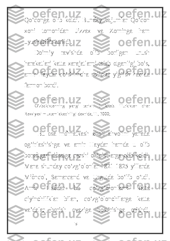 Qo‘qonga   olib   ketdi.   Bunday   hujumlar   Qo‘qon
xoni   tomonidan   Jizzax   va   Zominga   ham
uyushtirilib turildi.
Doimiy   ravishda   olib   borilgan   urush
harakatlari   katta   xarajatlarni   talab   etganligi   bois,
amir   Haydar   qo‘shimcha   soliqlar   yig‘ish   haqida
farmon berdi.
________________________
O zbekistonning   yangi   tarixi.   1   kitob.   Turkiston   chorʻ
Rossiyasi mustamlakachiligi davrida, T., 2000;
  Bu   esa   mehnatkash   aholi   ahvolini   yanada
og‘irlashishga   va   amir   Haydar   hamda   u   olib
bora
ѐ4tgan si	ѐ4satga  qarshi chiqishlarga  olib keldi.
Mana   shunday   qo‘zg‘olonlar   1821-1825   yillarda
Mi	
ѐ4nqol,   Samarqand   va   Urgutda   bo‘lib   o‘tdi.
Amir   Ha	
ѐ4dar   bu   qo‘zg‘olonlarni   katta
qiyinchiliklar   bilan,   qo‘zg‘olonchilarga   katta
va’dalar   berish   evaziga   bostirishga   erishdi.
                                                           15 