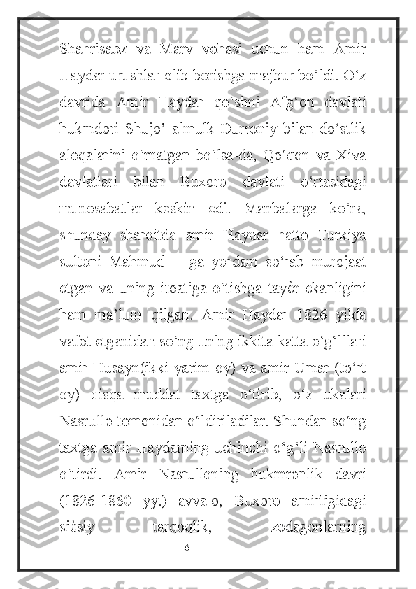 Shahrisabz   va   Marv   vohasi   uchun   ham   Amir
Haydar urushlar olib borishga majbur bo‘ldi. O‘z
davrida   Amir   Haydar   qo‘shni   Afg‘on   davlati
hukmdori   Shujo’   almulk   Durroniy   bilan   do‘stlik
aloqalarini   o‘rnatgan   bo‘lsa-da,   Qo‘qon   va   Xiva
davlatlari   bilan   Buxoro   davlati   o‘rtasidagi
munosabatlar   keskin   edi.   Manbalarga   ko‘ra,
shunday   sharoitda   amir   Haydar   hatto   Turkiya
sultoni   Mahmud   II   ga   yordam   so‘rab   murojaat
etgan   va   uning   itoatiga   o‘tishga   tayѐ4r   ekanligini
ham   ma’lum   qilgan.   Amir   Haydar   1826   yilda
vafot etganidan so‘ng uning ikkita katta o‘g‘illari
amir Husayn(ikki yarim oy) va  amir Umar (to‘rt
oy)   qisqa   muddat   taxtga   o‘tirib,   o‘z   ukalari
Nasrullo tomonidan o‘ldiriladilar. Shundan so‘ng
taxtga   amir   Haydarning   uchinchi   o‘g‘li   Nasrullo
o‘tirdi.   Amir   Nasrulloning   hukmronlik   davri
(1826-1860   yy.)   avvalo,   Buxoro   amirligidagi
si	
ѐ4siy   tarqoqlik,   zodagonlarning
                                                           16 
