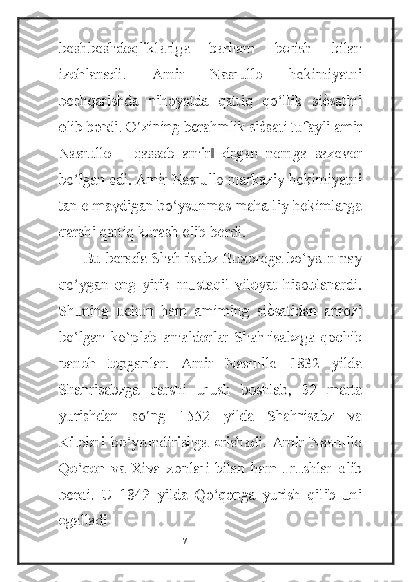 boshboshdoqliklariga   barham   berish   bilan
izohlanadi.   Amir   Nasrullo   hokimiyatni
boshqarishda   nihoyatda   qattiq   qo‘llik   siѐ4satini
olib bordi. O‘zining berahmlik si	
ѐ4sati tufayli amir
Nasrullo   ―qassob   amir   degan   nomga   sazovor	
‖
bo‘lgan edi. Amir Nasrullo markaziy hokimiyatni
tan olmaydigan bo‘ysunmas mahalliy hokimlarga
qarshi qattiq kurash olib bordi.
Bu borada Shahrisabz Buxoroga bo‘ysunmay
qo‘ygan   eng   yirik   mustaqil   viloyat   hisoblanardi.
Shuning   uchun   ham   amirning   si	
ѐ4satidan   anrozi
bo‘lgan   ko‘plab   amaldorlar   Shahrisabzga   qochib
panoh   topganlar.   Amir   Nasrullo   1832   yilda
Shahrisabzga   qarshi   urush   boshlab,   32   marta
yurishdan   so‘ng   1552   yilda   Shahrisabz   va
Kitobni   bo‘ysundirishga   erishadi.   Amir   Nasrullo
Qo‘qon   va   Xiva   xonlari   bilan   ham   urushlar   olib
bordi.   U   1842   yilda   Qo‘qonga   yurish   qilib   uni
egalladi
                                                           17 