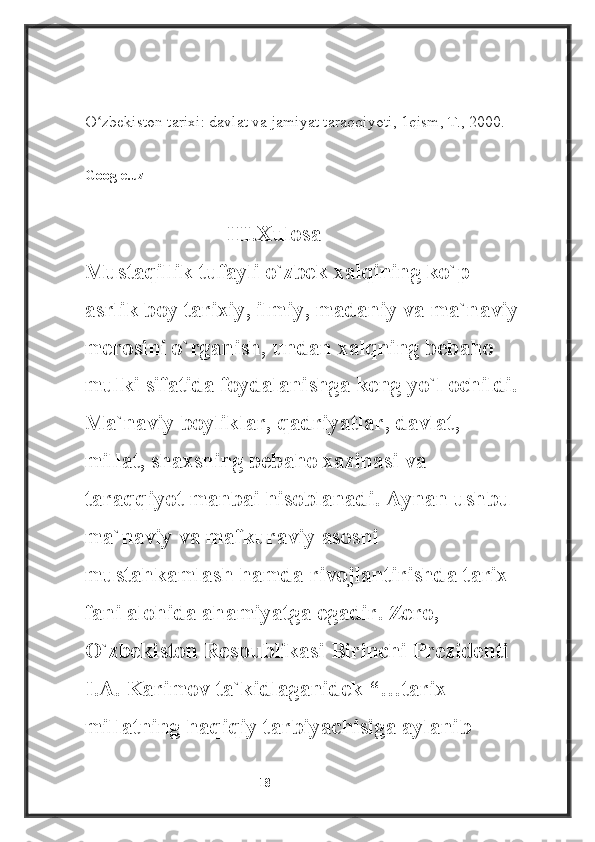 ________________________
O zbekiston tarixi: davlat va jamiyat taraqqiyoti, 1qism, T., 2000.ʻ
Google.uz       
                           III.Xulosa
Mustaqillik tufayli o`zbek xalqining ko`p 
asrlik boy tarixiy, ilmiy, madaniy va ma`naviy 
merosini o`rganish, undan xalqning bebaho 
mulki sifatida foydalanishga keng yo`l ochildi. 
Ma`naviy boyliklar, qadriyatlar, davlat, 
millat, shaxsning bebaho xazinasi va 
taraqqiyot manbai hisoblanadi. Aynan ushbu 
ma`naviy va mafkuraviy asosni 
mustahkamlash hamda rivojlantirishda tarix 
fani alohida ahamiyatga egadir. Zero, 
O`zbekiston Respublikasi Birinchi Prezidenti 
I.A. Karimov ta`kidlaganidek “…tarix 
millatning haqiqiy tarbiyachisiga aylanib 
                                                           18 