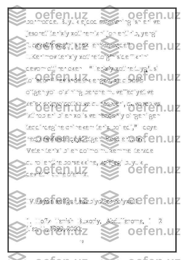 bormoqda. Buyuk ajdodlarimizning ishlari va 
jasorati tarixiy xotiramizni jonlantirib, yangi 
fuqarolik ongini shakllantirmoqda”. 
I.Karimov tarixiy xotira to`g’risida fikrini 
davom ettirar ekan – “Tarixiy xotira tuyg’usi 
to`laqonli ravishda tiklangan, xalq bosib 
o`tgan yo`l o`zining barcha muvaffaqiyat va 
zafarlari, yo`qotish va qurbonlari, quvonch va
iztiroblari bilan xolis va haqqoniy o`rganilgan 
taqdirdagina chinakam tarix bo`ladi,” - deya 
haqli ravishda qayd etgan. Yoshlarimizni 
Vatan tarixi bilan doimo mukammal tarzda 
qurollantira borsakkina, kelajagi buyuk 
davlatni qura olamiz.
IV.Foydalanilgan adabiyotlar ro’yxati.
1.   Hofiz   Tanish   Buxoriy,   Abdullanoma,   1—2
j.lar, T., 1999, 2000;
                                                           19 