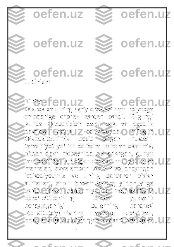 I.Kirish:
Kirish
O`zbek xalqining asriy orzulari ham ro`yobga
chiqqaniga   chorak   asrdan   oshdi.   Bugungi
kunda   O`zbekiston   xalqi   erk   va   ozodlik
davrida   hayot   kechirmoqda.   “Bugun
O’zbekistonimiz   bosib   o’tgan   mustaqil
taraqqiyot   yo’lini   xolisona   baholar   ekanmiz,
o’tgan   davr   mobaynida   biz   erishgan,   dunyo
jamoatchiligi   tan   olgan   olamshumul   yutuq   va
marralar,   avvalambor   izchil   rivojlanayotgan
iqtisodiyotimiz   va   uning   barqaror   o’sish
sur’atlari,   aholi   farovonligining   yildan   yilga
oshib,   jahon   hamjamiyatida   mamlakatimiz
obro’-e’tiborining   tobora   yuksalib
borayotganligi   –   bularning   barchasi
Konstitutsiyamizning   asosiga   qo’yilgan,
chuqur va puxta o’ylangan maqsad, prinsip va
                                                           2 