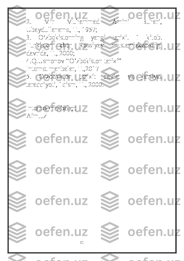 2.   Mir   Muhammad   Amini   Buhari,
Ubaydullaname, T., 1957;
3.   O zbekistonning   yangi   tarixi.   1   kitob.ʻ
Turkiston   chor   Rossiyasi   mustamlakachiligi
davrida, T., 2000;
4.Q.Usmonov “O’zbekiston tarixi” 
Internet manbalar, T.,2017
5.   O zbekiston   tarixi:   davlat   va   jamiyat
ʻ
taraqqiyoti, 1qism, T., 2000.
Internet manbalar:
Aim.uz
                                                           20 