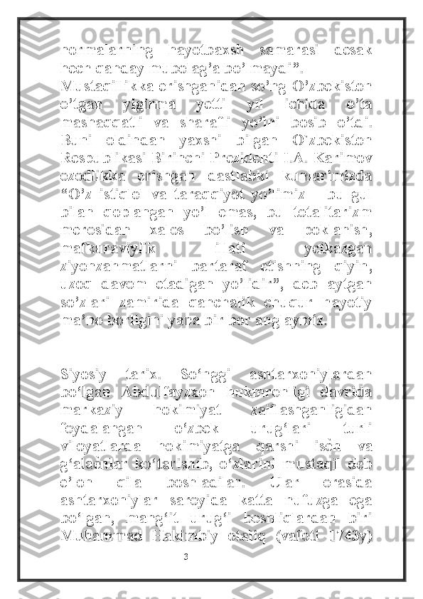 normalarning   hayotbaxsh   samarasi   desak
hech qanday mubolag’a bo’lmaydi”.
Mustaqillikka erishganidan so’ng O’zbekiston
o’tgan   yigirma   yetti   yil   ichida   o’ta
mashaqqatli   va   sharafli   yo’lni   bosib   o’tdi.
Buni   oldindan   yaxshi   bilgan   O`zbekiston
Respublikasi Birinchi Prezidenti I.A. Karimov
ozodlikka   erishgan   dastlabki   kunlarimizda
“O’z   istiqlol   va   taraqqiyot   yo’limiz   –   bu   gul
bilan   qoplangan   yo’l   emas,   bu   totalitarizm
merosidan   xalos   bo’lish   va   poklanish,
mafkuraviylik   illati   yetkazgan
ziyonzahmatlarni   bartaraf   etishning   qiyin,
uzoq   davom   etadigan   yo’lidir”,   deb   aytgan
so’zlari   zamirida   qanchalik   chuqur   hayotiy
ma’no borligini yana bir bor anglaymiz.
Siyosiy   tarix.   So‘nggi   ashtarxoniylardan
bo‘lgan   Abdulfayzxon   hukmronligi   davrida
markaziy   hokimiyat   zaiflashganligidan
foydalangan   o‘zbek   urug‘lari   turli
viloyatlarda   hokimiyatga   qarshi   isѐ4n   va
g‘ala	
ѐ4nlar   ko‘tarishib,   o‘zlarini   mustaqil   deb
e’lon   qila   boshladilar.   Ular   orasida
ashtarxoniylar   saroyida   katta   nufuzga   ega
bo‘lgan,   mang‘it   urug‘i   boshliqlardan   biri
Muhammad   Hakimbiy   otaliq   (vafoti   1743y)
                                                           3 